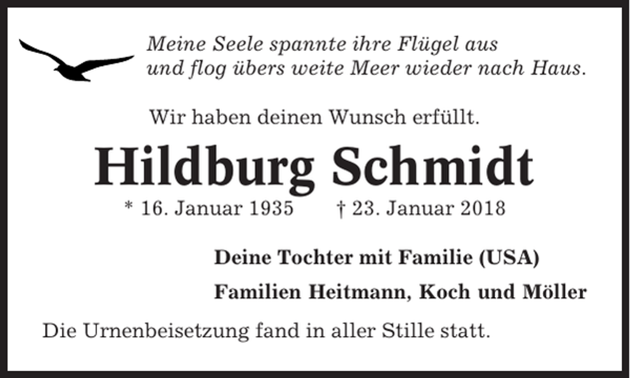 <p>Meine Seele spannte ihre Flügel aus<br />und flog übers weite Meer wieder nach Haus.<br />Wir haben deinen Wunsch erfüllt.</p><p>Hildburg Schmidt<br />* 16. Januar 1935</p><p>† 23. Januar 2018</p><p>Deine Tochter mit Familie (USA)<br />Familien Heitmann, Koch und Möller<br />Die Urnenbeisetzung fand in aller Stille statt.</p>