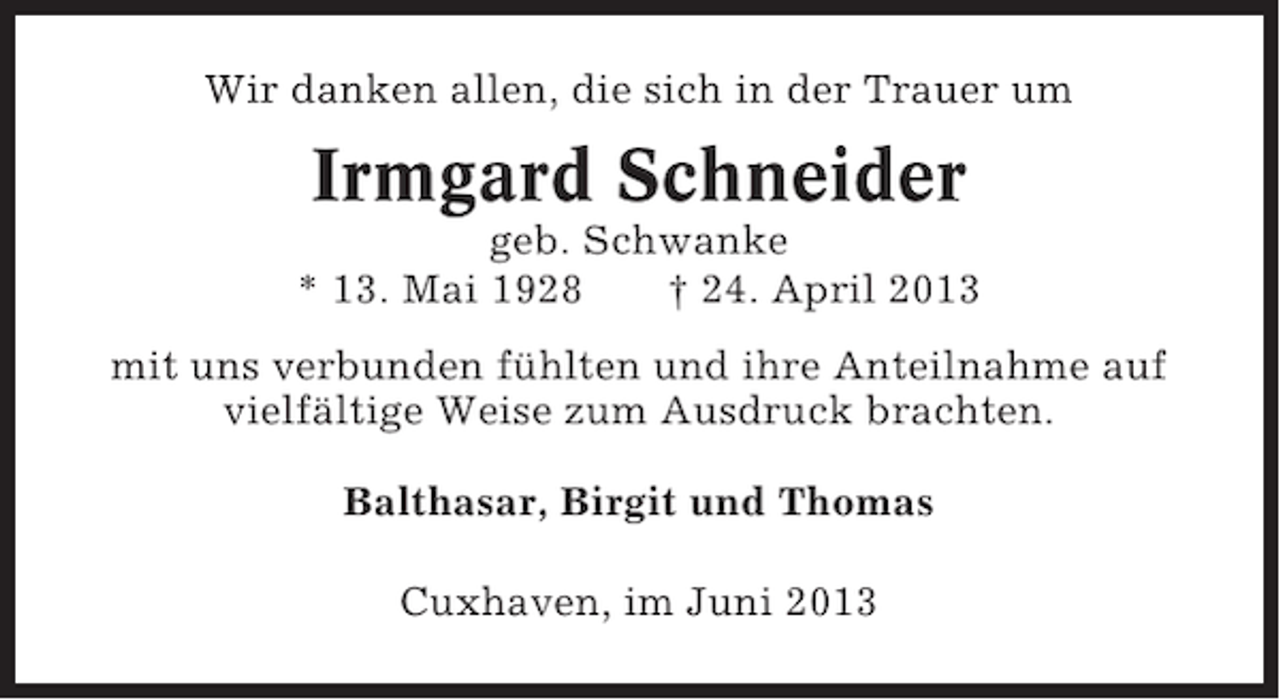 <p>Wir danken allen, die sich in der Trauer um</p><p>Irmgard Schneider<br />geb. Schwanke<br />* 13. Mai 1928<br />† 24. April 2013<br />mit uns verbunden fühlten und ihre Anteilnahme auf<br />vielfältige Weise zum Ausdruck brachten.<br />Balthasar, Birgit und Thomas<br />Cuxhaven, im Juni 2013</p>