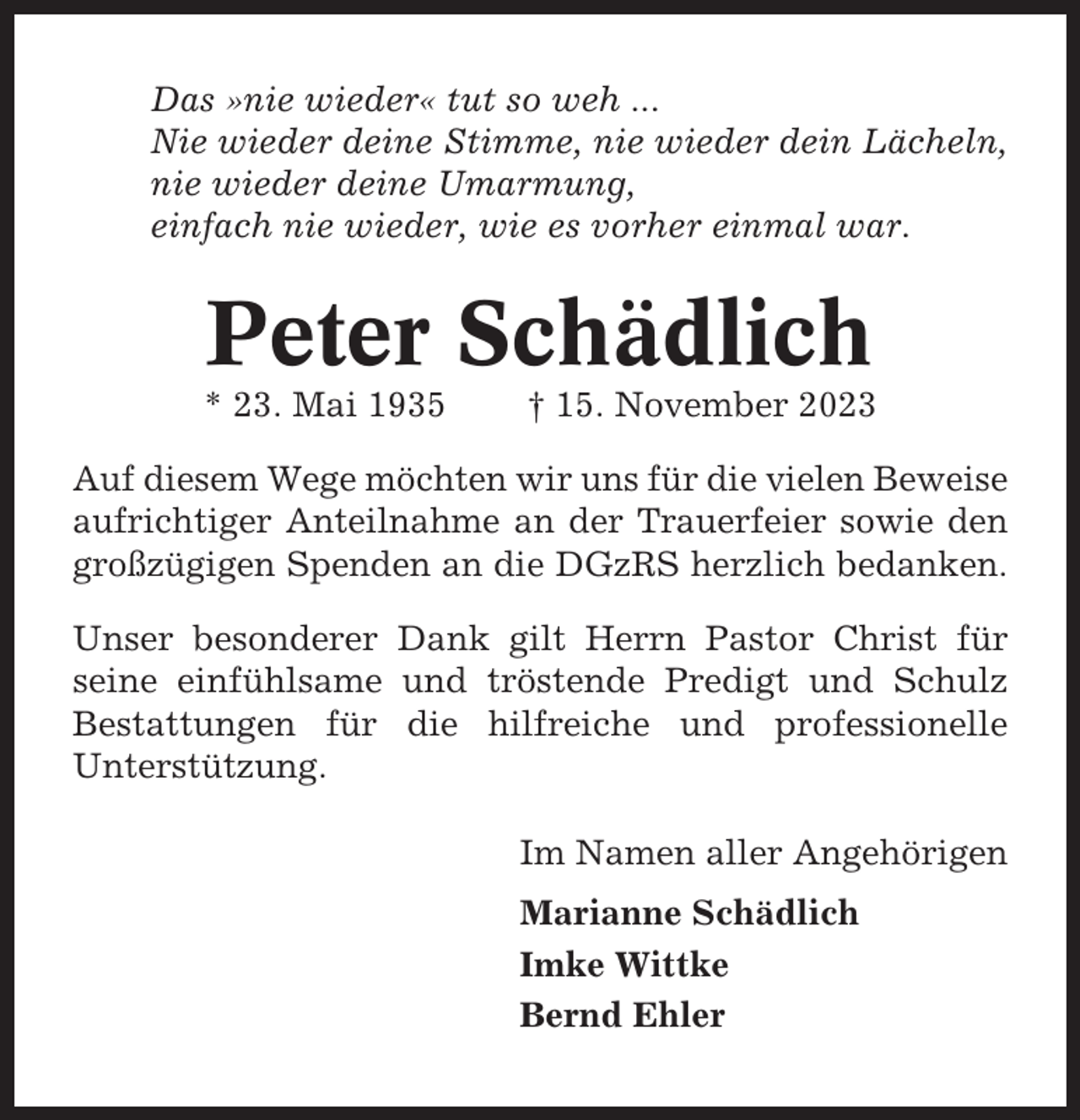 <p>Das »nie wieder« tut so weh ...<br />Nie wieder deine Stimme, nie wieder dein Lächeln,<br />nie wieder deine Umarmung,<br />einfach nie wieder, wie es vorher einmal war.</p><p>Peter Schädlich<br />* 23. Mai 1935</p><p>† 15. November 2023</p><p>Auf diesem Wege möchten wir uns für die vielen Beweise<br />aufrichtiger Anteilnahme an der Trauerfeier sowie den<br />großzügigen Spenden an die DGzRS herzlich bedanken.<br />Unser besonderer Dank gilt Herrn Pastor Christ für<br />seine einfühlsame und tröstende Predigt und Schulz<br />Bestattungen für die hilfreiche und professionelle<br />Unterstützung.<br />Im Namen aller Angehörigen<br />Marianne Schädlich<br />Imke Wittke<br />Bernd Ehler</p>