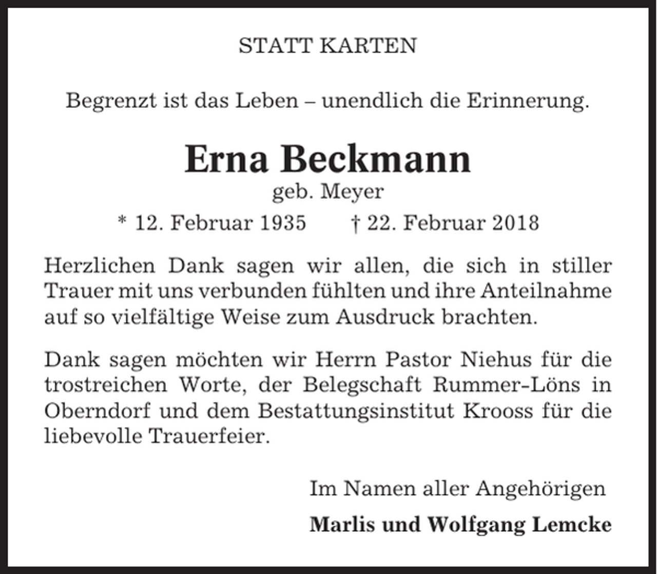 <p>STATT KARTEN<br />Begrenzt ist das Leben – unendlich die Erinnerung.</p><p>Erna Beckmann<br />geb. Meyer<br />* 12. Februar 1935<br />† 22. Februar 2018<br />Herzlichen Dank sagen wir allen, die sich in stiller<br />Trauer mit uns verbunden fühlten und ihre Anteilnahme<br />auf so vielfältige Weise zum Ausdruck brachten.<br />Dank sagen möchten wir Herrn Pastor Niehus für die<br />trostreichen Worte, der Belegschaft Rummer-Löns in<br />Oberndorf und dem Bestattungsinstitut Krooss für die<br />liebevolle Trauerfeier.<br />Im Namen aller Angehörigen<br />Marlis und Wolfgang Lemcke</p>