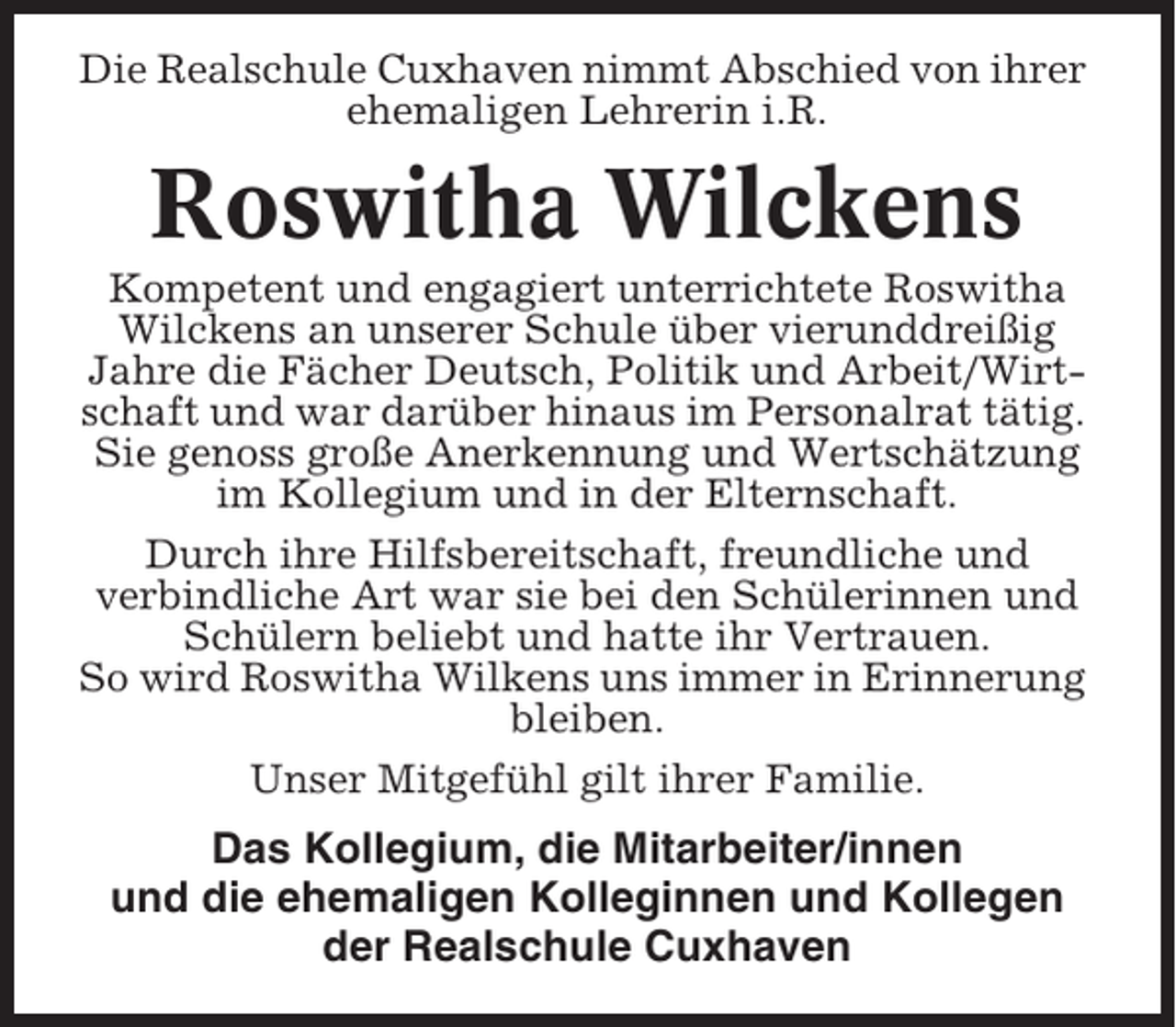 <p>Die Realschule Cuxhaven nimmt Abschied von ihrer<br />ehemaligen Lehrerin i.R.</p><p>Roswitha Wilckens<br />Kompetent und engagiert unterrichtete Roswitha<br />Wilckens an unserer Schule über vierunddreißig<br />Jahre die Fächer Deutsch, Politik und Arbeit/Wirtschaft und war darüber hinaus im Personalrat tätig.<br />Sie genoss große Anerkennung und Wertschätzung<br />im Kollegium und in der Elternschaft.<br />Durch ihre Hilfsbereitschaft, freundliche und<br />verbindliche Art war sie bei den Schülerinnen und<br />Schülern beliebt und hatte ihr Vertrauen.<br />So wird Roswitha Wilkens uns immer in Erinnerung<br />bleiben.<br />Unser Mitgefühl gilt ihrer Familie.</p><p>Das Kollegium, die Mitarbeiter/innen<br />und die ehemaligen Kolleginnen und Kollegen<br />der Realschule Cuxhaven</p>