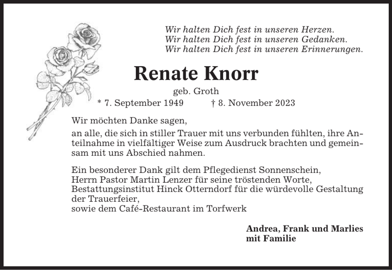 <p>Wir halten Dich fest in unseren Herzen.<br />Wir halten Dich fest in unseren Gedanken.<br />Wir halten Dich fest in unseren Erinnerungen.</p><p>Renate Knorr<br />geb. Groth<br />* 7. September 1949<br />† 8. November 2023<br />Wir möchten Danke sagen,<br />an alle, die sich in stiller Trauer mit uns verbunden fühlten, ihre Anteilnahme in vielfältiger Weise zum Ausdruck brachten und gemeinsam mit uns Abschied nahmen.<br />Ein besonderer Dank gilt dem Pflegedienst Sonnenschein,<br />Herrn Pastor Martin Lenzer für seine tröstenden Worte,<br />Bestattungsinstitut Hinck Otterndorf für die würdevolle Gestaltung<br />der Trauerfeier,<br />sowie dem Café-Restaurant im Torfwerk<br />Andrea, Frank und Marlies<br />mit Familie</p>