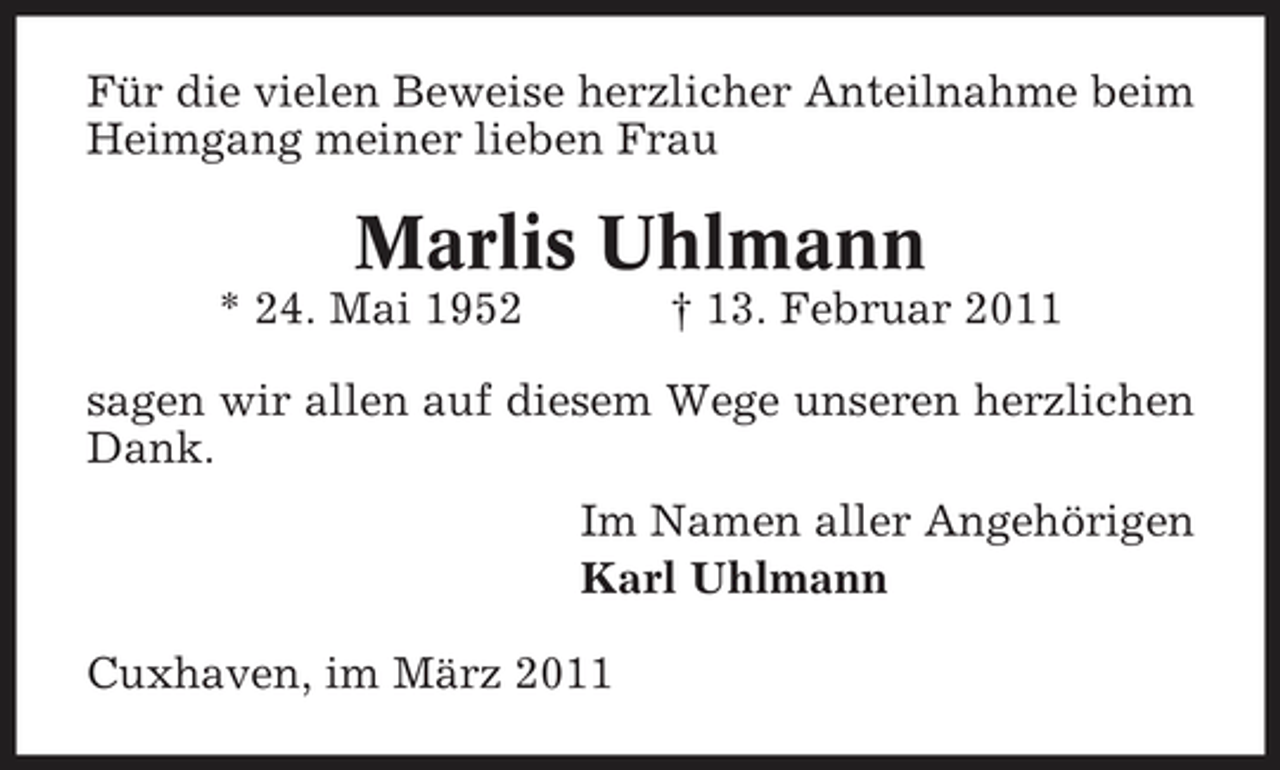 <p>Für die vielen Beweise herzlicher Anteilnahme beim Heimgang meiner lieben Frau</p><p>Marlis Uhlmann<br />* 24. Mai 1952 † 13. Februar 2011 sagen wir allen auf diesem Wege unseren herzlichen Dank. Im Namen aller Angehörigen Karl Uhlmann Cuxhaven, im März 2011</p>