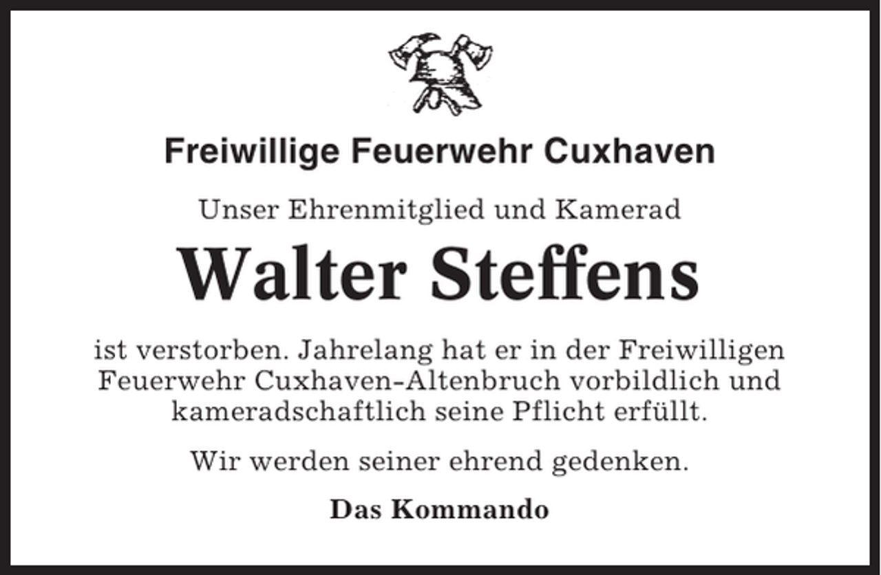 <p>Freiwillige Feuerwehr Cuxhaven<br />Unser Ehrenmitglied und Kamerad</p><p>Walter Steffens<br />ist verstorben. Jahrelang hat er in der Freiwilligen<br />Feuerwehr Cuxhaven-Altenbruch vorbildlich und<br />kameradschaftlich seine Pflicht erfüllt.<br />Wir werden seiner ehrend gedenken.<br />Das Kommando</p>