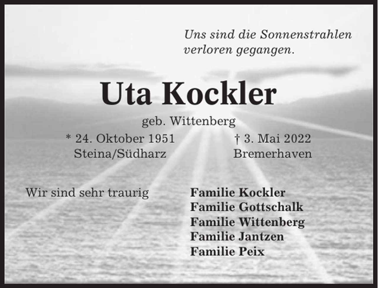 <p>Uns sind die Sonnenstrahlen<br />verloren gegangen.</p><p>Uta Kockler<br />geb. Wittenberg<br />* 24. Oktober 1951<br />† 3. Mai 2022<br />Steina/Südharz<br />Bremerhaven<br />Wir sind sehr traurig</p><p>Familie Kockler<br />Familie Gottschalk<br />Familie Wittenberg<br />Familie Jantzen<br />Familie Peix</p>