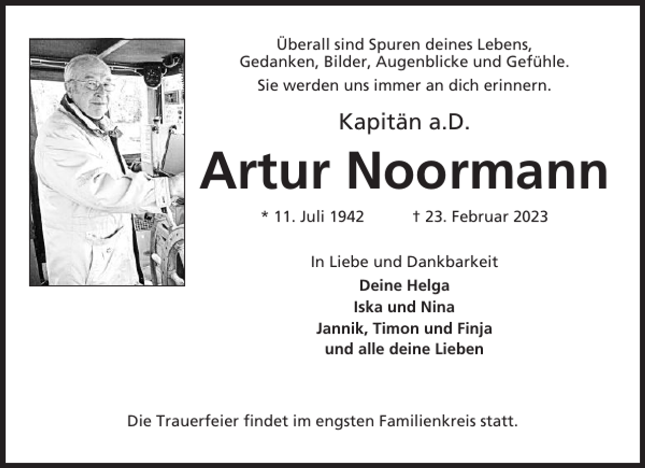 <p>Überall sind Spuren deines Lebens,<br />Gedanken, Bilder, Augenblicke und Gefühle.<br />Sie werden uns immer an dich erinnern.</p><p>Kapitän a.D.</p><p>Artur Noormann<br />* 11. Juli 1942</p><p>† 23. Februar 2023</p><p>In Liebe und Dankbarkeit<br />Deine Helga<br />Iska und Nina<br />Jannik, Timon und Finja<br />und alle deine Lieben</p><p>Die Trauerfeier findet im engsten Familienkreis statt.</p>