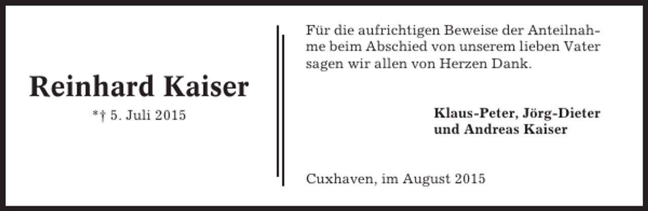 <p>Für die aufrichtigen Beweise der Anteilnahme beim Abschied von unserem lieben Vater<br />sagen wir allen von Herzen Dank.</p><p>Reinhard Kaiser<br />*† 5. Juli 2015</p><p>Klaus-Peter, Jörg-Dieter<br />und Andreas Kaiser</p><p>Cuxhaven, im August 2015</p>