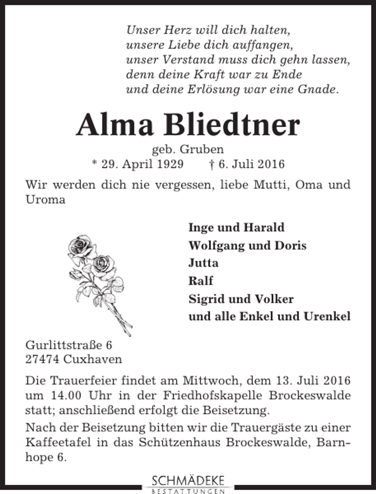 <p>Unser Herz will dich halten,<br />unsere Liebe dich auffangen,<br />unser Verstand muss dich gehn lassen,<br />denn deine Kraft war zu Ende<br />und deine Erlösung war eine Gnade.</p><p>Alma Bliedtner<br />geb. Gruben<br />* 29. April 1929<br />† 6. Juli 2016<br />Wir werden dich nie vergessen, liebe Mutti, Oma und<br />Uroma<br />Inge und Harald<br />Wolfgang und Doris<br />Jutta<br />Ralf<br />Sigrid und Volker<br />und alle Enkel und Urenkel<br />Gurlittstraße 6<br />27474 Cuxhaven<br />Die Trauerfeier findet am Mittwoch, dem 13. Juli 2016<br />um 14.00 Uhr in der Friedhofskapelle Brockeswalde<br />statt; anschließend erfolgt die Beisetzung.<br />Nach der Beisetzung bitten wir die Trauergäste zu einer<br />Kaffeetafel in das Schützenhaus Brockeswalde, Barnhope 6.</p>