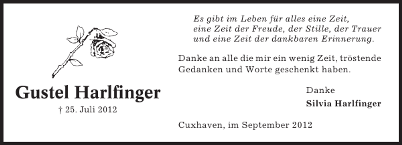 <p>Es gibt im Leben für alles eine Zeit,<br />eine Zeit der Freude, der Stille, der Trauer<br />und eine Zeit der dankbaren Erinnerung.<br />Danke an alle die mir ein wenig Zeit, tröstende<br />Gedanken und Worte geschenkt haben.</p><p>Gustel Harlfinger<br />† 25. Juli 2012</p><p>Danke<br />Silvia Harlfinger<br />Cuxhaven, im September 2012</p>