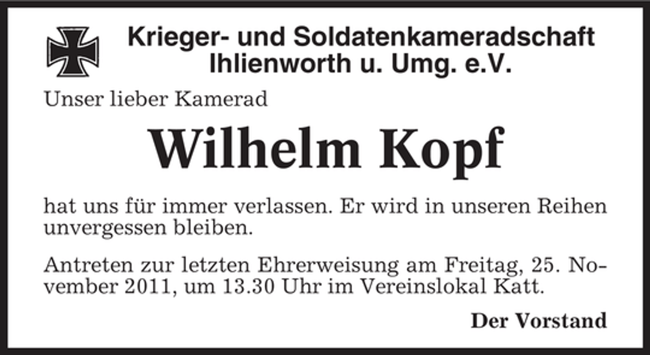<p>Krieger- und Soldatenkameradschaft<br />Ihlienworth u. Umg. e.V.<br />Unser lieber Kamerad</p><p>Wilhelm Kopf<br />hat uns für immer verlassen. Er wird in unseren Reihen<br />unvergessen bleiben.<br />Antreten zur letzten Ehrerweisung am Freitag, 25. November 2011, um 13.30 Uhr im Vereinslokal Katt.<br />Der Vorstand</p>