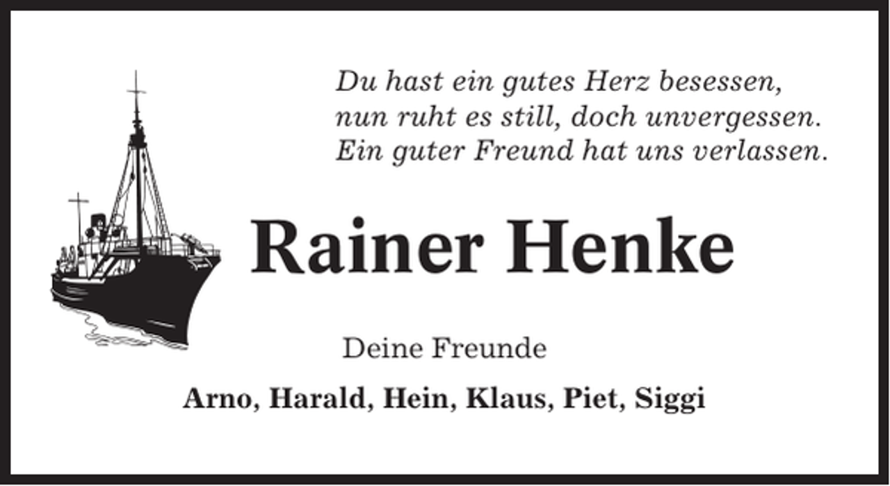 <p>Du hast ein gutes Herz besessen,<br />nun ruht es still, doch unvergessen.<br />Ein guter Freund hat uns verlassen.</p><p>Rainer Henke<br />Deine Freunde<br />Arno, Harald, Hein, Klaus, Piet, Siggi</p>