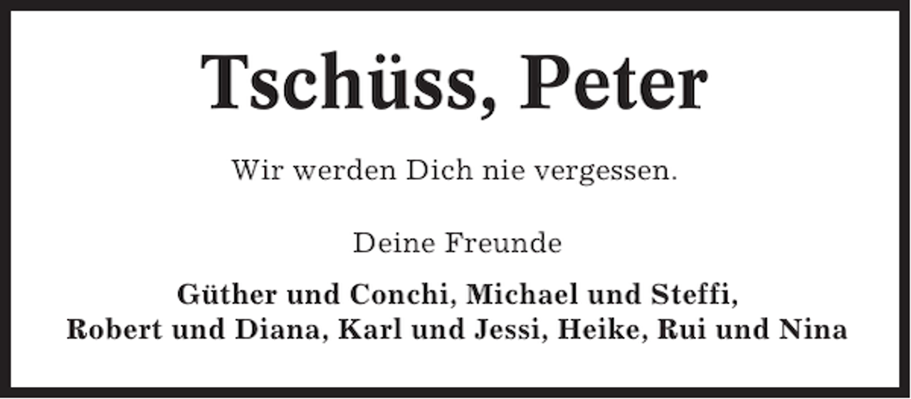 <p>Tschüss, Peter<br />Wir werden Dich nie vergessen.<br />Deine Freunde<br />Güther und Conchi, Michael und Steffi,<br />Robert und Diana, Karl und Jessi, Heike, Rui und Nina</p>