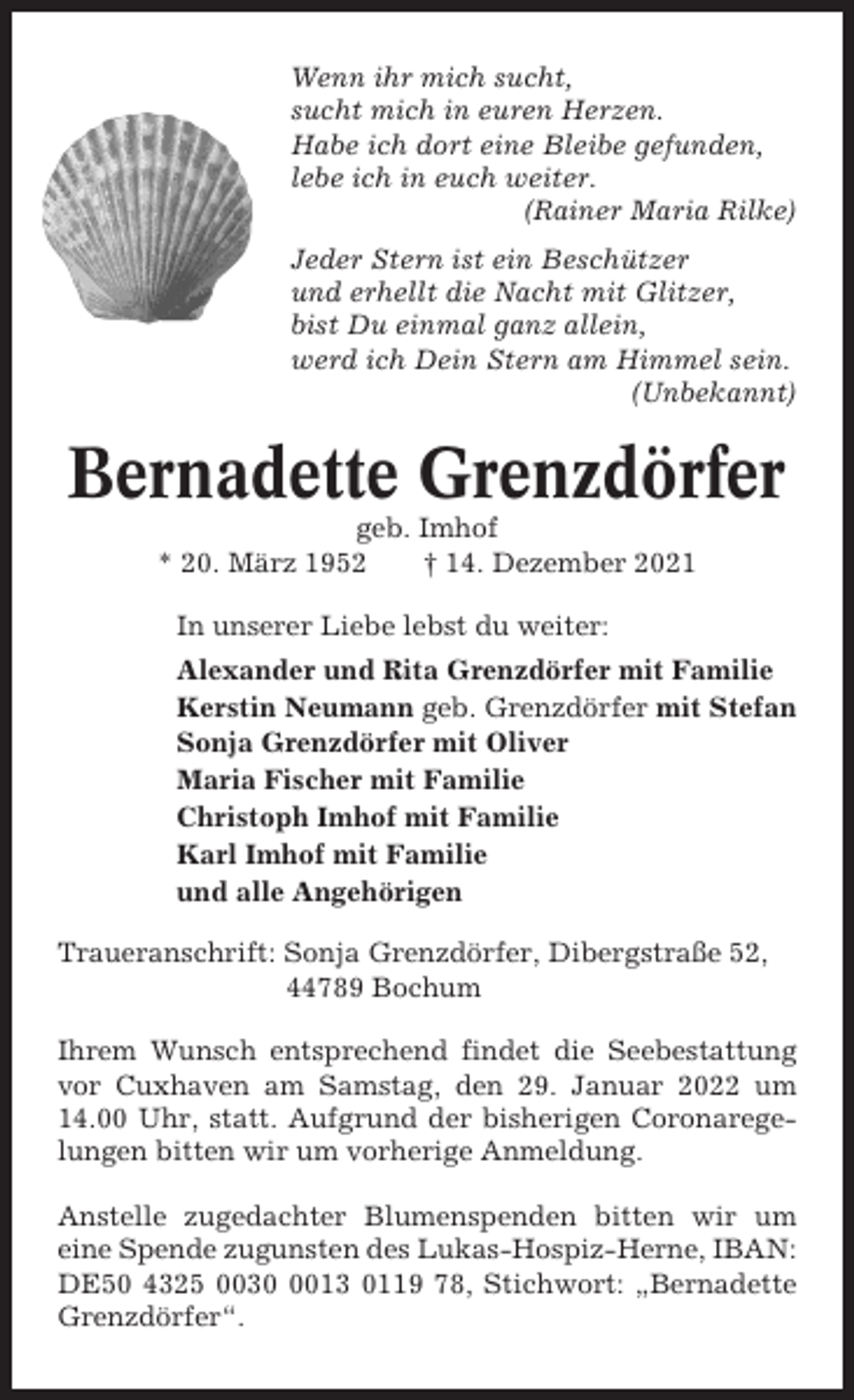 <p>Wenn ihr mich sucht,<br />sucht mich in euren Herzen.<br />Habe ich dort eine Bleibe gefunden,<br />lebe ich in euch weiter.<br />(Rainer Maria Rilke)<br />Jeder Stern ist ein Beschützer<br />und erhellt die Nacht mit Glitzer,<br />bist Du einmal ganz allein,<br />werd ich Dein Stern am Himmel sein.<br />(Unbekannt)</p><p>Bernadette Grenzdörfer<br />geb. Imhof<br />* 20. März 1952<br />† 14. Dezember 2021<br />In unserer Liebe lebst du weiter:<br />Alexander und Rita Grenzdörfer mit Familie<br />Kerstin Neumann geb. Grenzdörfer mit Stefan<br />Sonja Grenzdörfer mit Oliver<br />Maria Fischer mit Familie<br />Christoph Imhof mit Familie<br />Karl Imhof mit Familie<br />und alle Angehörigen<br />Traueranschrift: Sonja Grenzdörfer, Dibergstraße 52,<br />44789 Bochum<br />Ihrem Wunsch entsprechend findet die Seebestattung<br />vor Cuxhaven am Samstag, den 29. Januar 2022 um<br />14.00 Uhr, statt. Aufgrund der bisherigen Coronaregelungen bitten wir um vorherige Anmeldung.<br />Anstelle zugedachter Blumenspenden bitten wir um<br />eine Spende zugunsten des Lukas-Hospiz-Herne, IBAN:<br />DE50 4325 003013 0119 78, Stichwort: „Bernadette<br />Grenzdörfer“.</p>