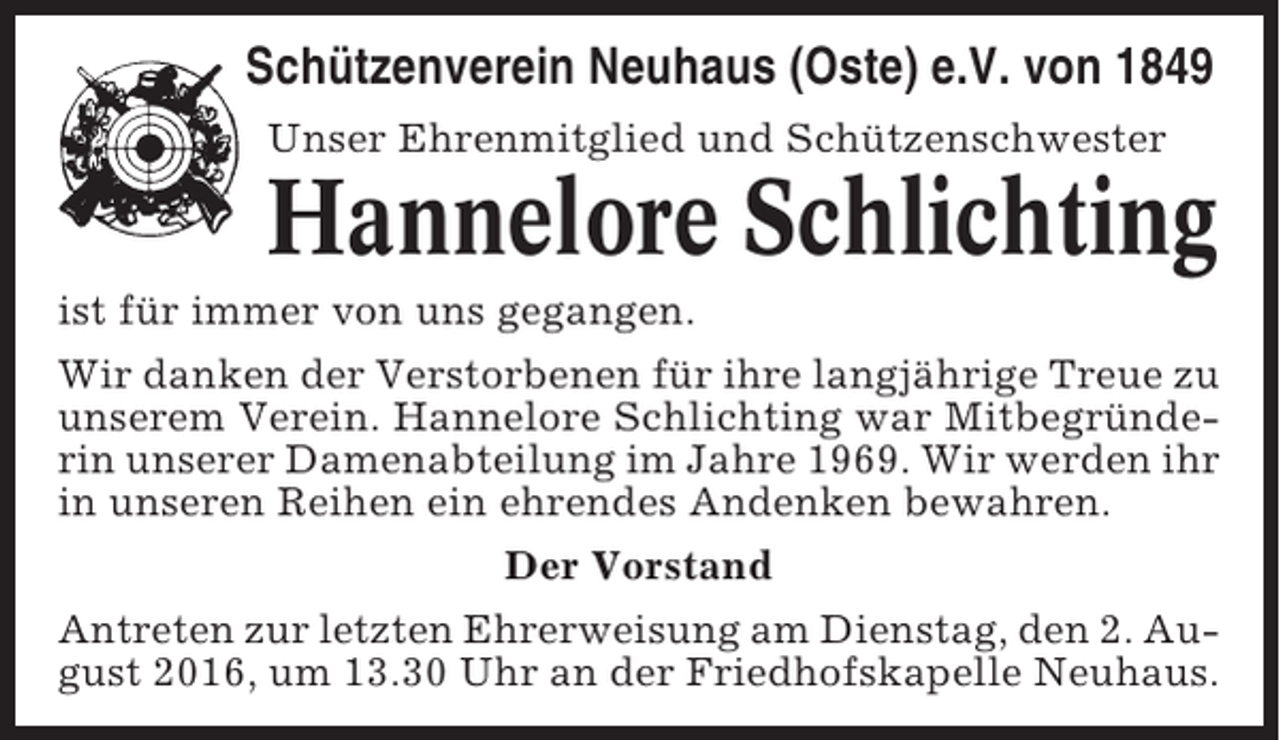<p>Schützenverein Neuhaus (Oste) e.V. von 1849<br />Unser Ehrenmitglied und Schützenschwester</p><p>Hannelore Schlichting<br />ist für immer von uns gegangen.<br />Wir danken der Verstorbenen für ihre langjährige Treue zu<br />unserem Verein. Hannelore Schlichting war Mitbegründerin unserer Damenabteilung im Jahre 1969. Wir werden ihr<br />in unseren Reihen ein ehrendes Andenken bewahren.<br />Der Vorstand<br />Antreten zur letzten Ehrerweisung am Dienstag, den 2. August 2016, um 13.30 Uhr an der Friedhofskapelle Neuhaus.</p>