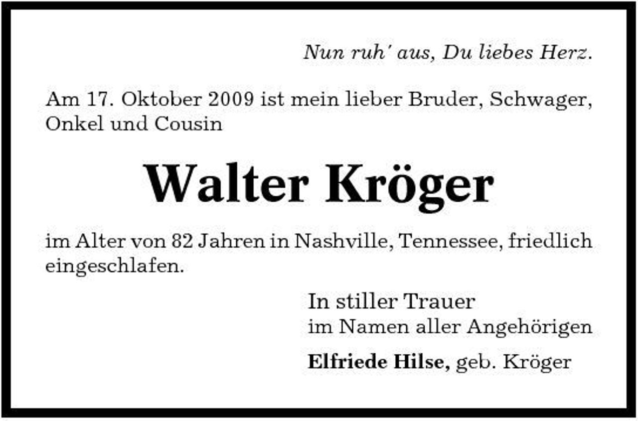<p>Nun ruh' aus, Du liebes Herz. Am 17. Oktober 2009 ist mein lieber Bruder, Schwager, Onkel und Cousin</p><p>Walter Kröger<br />im Alter von 82 Jahren in Nashville, Tennessee, friedlich eingeschlafen.</p><p>In stiller Trauer<br />im Namen aller Angehörigen Elfriede Hilse, geb. Kröger</p>