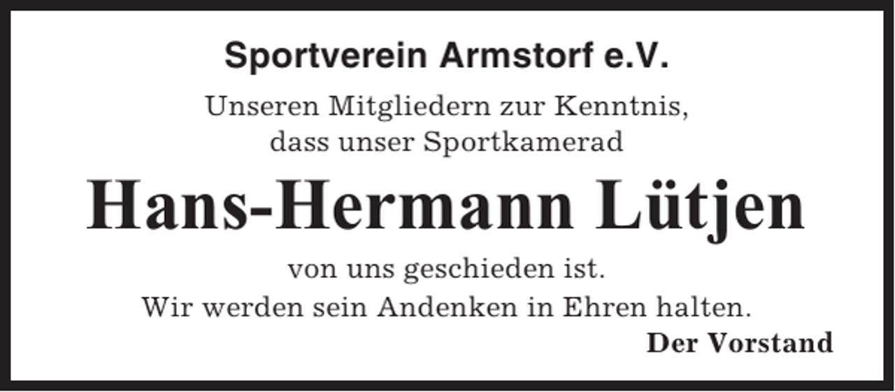 <p>Sportverein Armstorf e.V.<br />Unseren Mitgliedern zur Kenntnis,<br />dass unser Sportkamerad</p><p>Hans-Hermann Lütjen<br />von uns geschieden ist.<br />Wir werden sein Andenken in Ehren halten.<br />Der Vorstand</p>