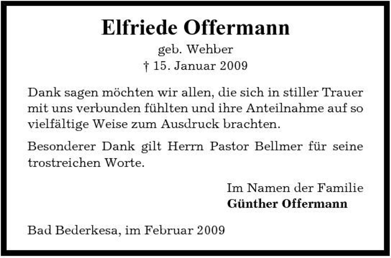 <p>Elfriede Offermann<br />geb. Wehber † 15. Januar 2009 Dank sagen möchten wir allen, die sich in stiller Trauer mit uns verbunden fühlten und ihre Anteilnahme auf so vielfältige Weise zum Ausdruck brachten. Besonderer Dank gilt Herrn Pastor Bellmer für seine trostreichen Worte. Im Namen der Familie Günther Offermann Bad Bederkesa, im Februar 2009</p>