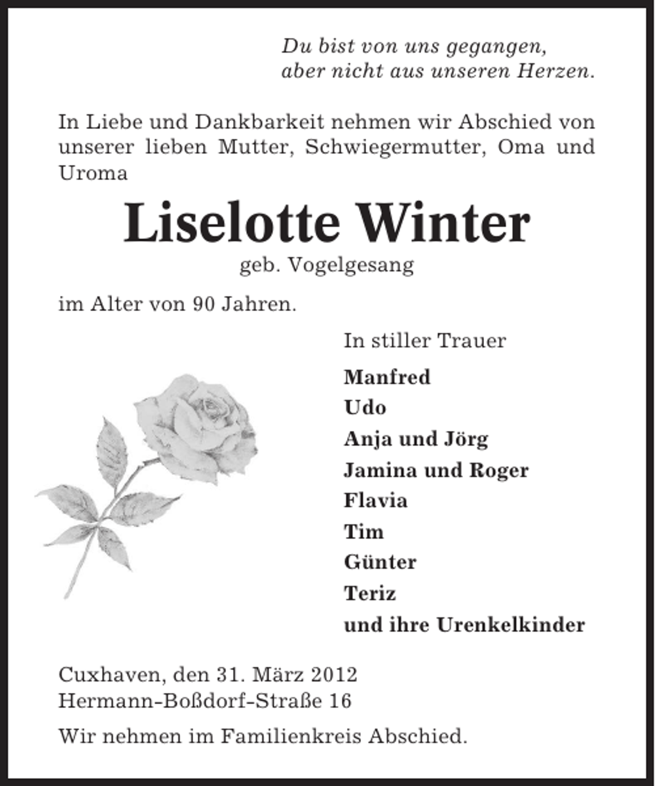 <p>Du bist von uns gegangen,<br />aber nicht aus unseren Herzen.<br />In Liebe und Dankbarkeit nehmen wir Abschied von<br />unserer lieben Mutter, Schwiegermutter, Oma und<br />Uroma</p><p>Liselotte Winter<br />geb. Vogelgesang<br />im Alter von 90 Jahren.<br />In stiller Trauer<br />Manfred<br />Udo<br />Anja und Jörg<br />Jamina und Roger<br />Flavia<br />Tim<br />Günter<br />Teriz<br />und ihre Urenkelkinder<br />Cuxhaven, den 31. März 2012<br />Hermann-Boßdorf-Straße 16<br />Wir nehmen im Familienkreis Abschied.</p>