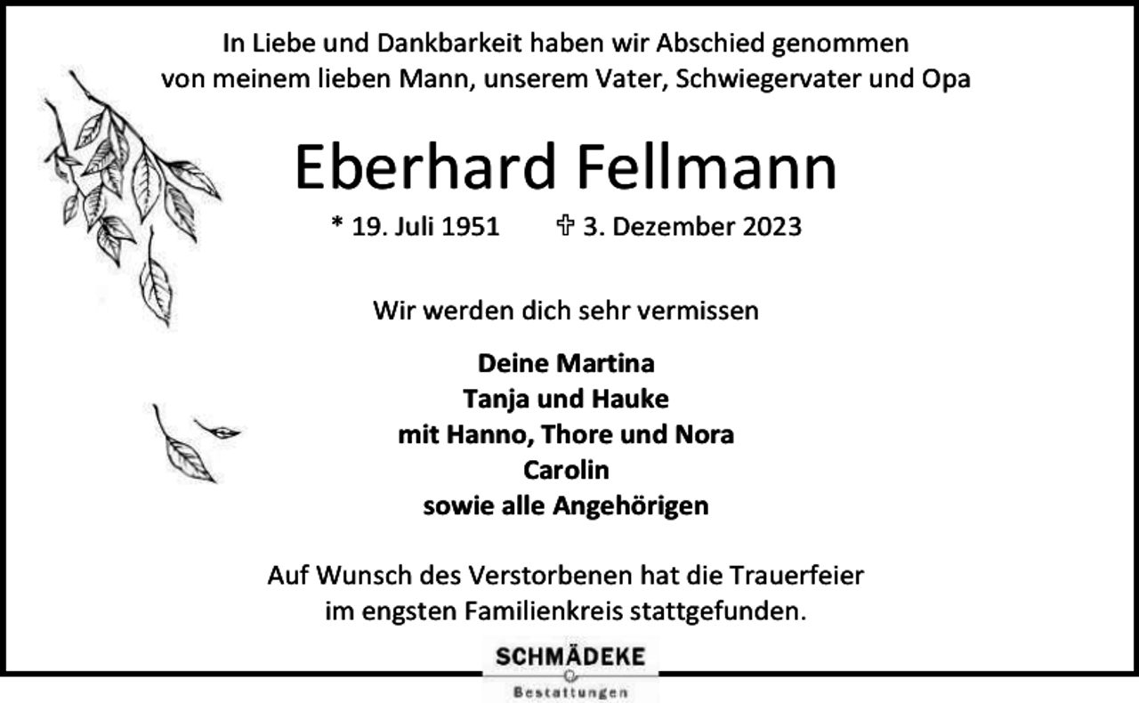 <p>In Liebe und Dankbarkeit haben wir Abschied genommen<br />von meinem lieben Mann, unserem Vater, Schwiegervater und Opa</p><p>Eberhard Fellmann<br />* 19. Juli 1951</p><p> 3. Dezember 2023</p><p>Wir werden dich sehr vermissen<br />Deine Martina<br />Tanja und Hauke<br />mit Hanno, Thore und Nora<br />Carolin<br />sowie alle Angehörigen<br />Auf Wunsch des Verstorbenen hat die Trauerfeier<br />im engsten Familienkreis stattgefunden.</p>