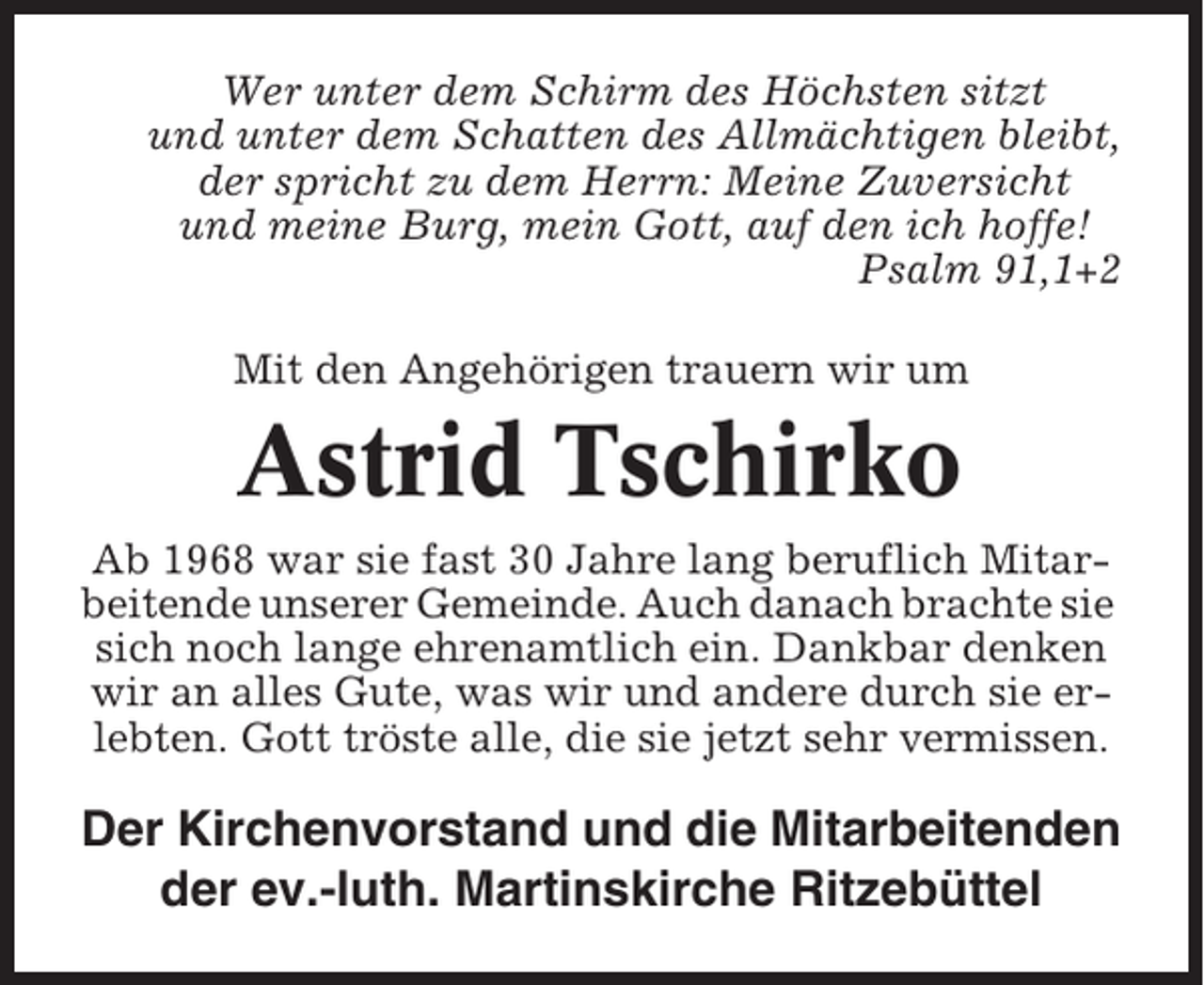 <p>Wer unter dem Schirm des Höchsten sitzt<br />und unter dem Schatten des Allmächtigen bleibt,<br />der spricht zu dem Herrn: Meine Zuversicht<br />und meine Burg, mein Gott, auf den ich hoffe!<br />Psalm 91,1+2<br />Mit den Angehörigen trauern wir um</p><p>Astrid Tschirko<br />Ab 1968 war sie fast 30 Jahre lang beruflich Mitarbeitende unserer Gemeinde. Auch danach brachte sie<br />sich noch lange ehrenamtlich ein. Dankbar denken<br />wir an alles Gute, was wir und andere durch sie erlebten. Gott tröste alle, die sie jetzt sehr vermissen.</p><p>Der Kirchenvorstand und die Mitarbeitenden<br />der ev.-luth. Martinskirche Ritzebüttel</p>