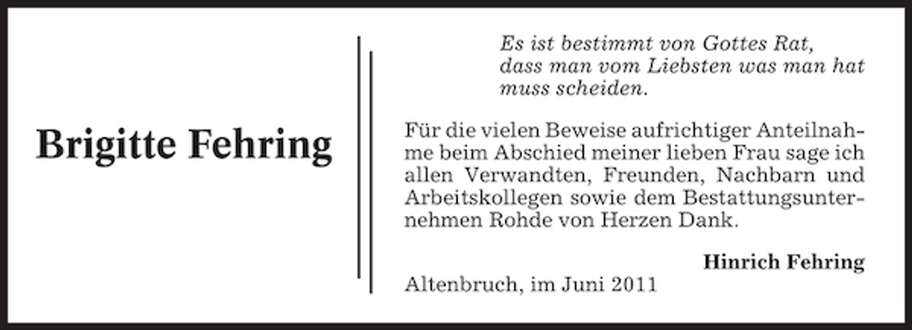 <p>Es ist bestimmt von Gottes Rat, dass man vom Liebsten was man hat muss scheiden.</p><p>Brigitte Fehring</p><p>Für die vielen Beweise aufrichtiger Anteilnahme beim Abschied meiner lieben Frau sage ich allen Verwandten, Freunden, Nachbarn und Arbeitskollegen sowie dem Bestattungsunternehmen Rohde von Herzen Dank. Hinrich Fehring Altenbruch, im Juni 2011</p>