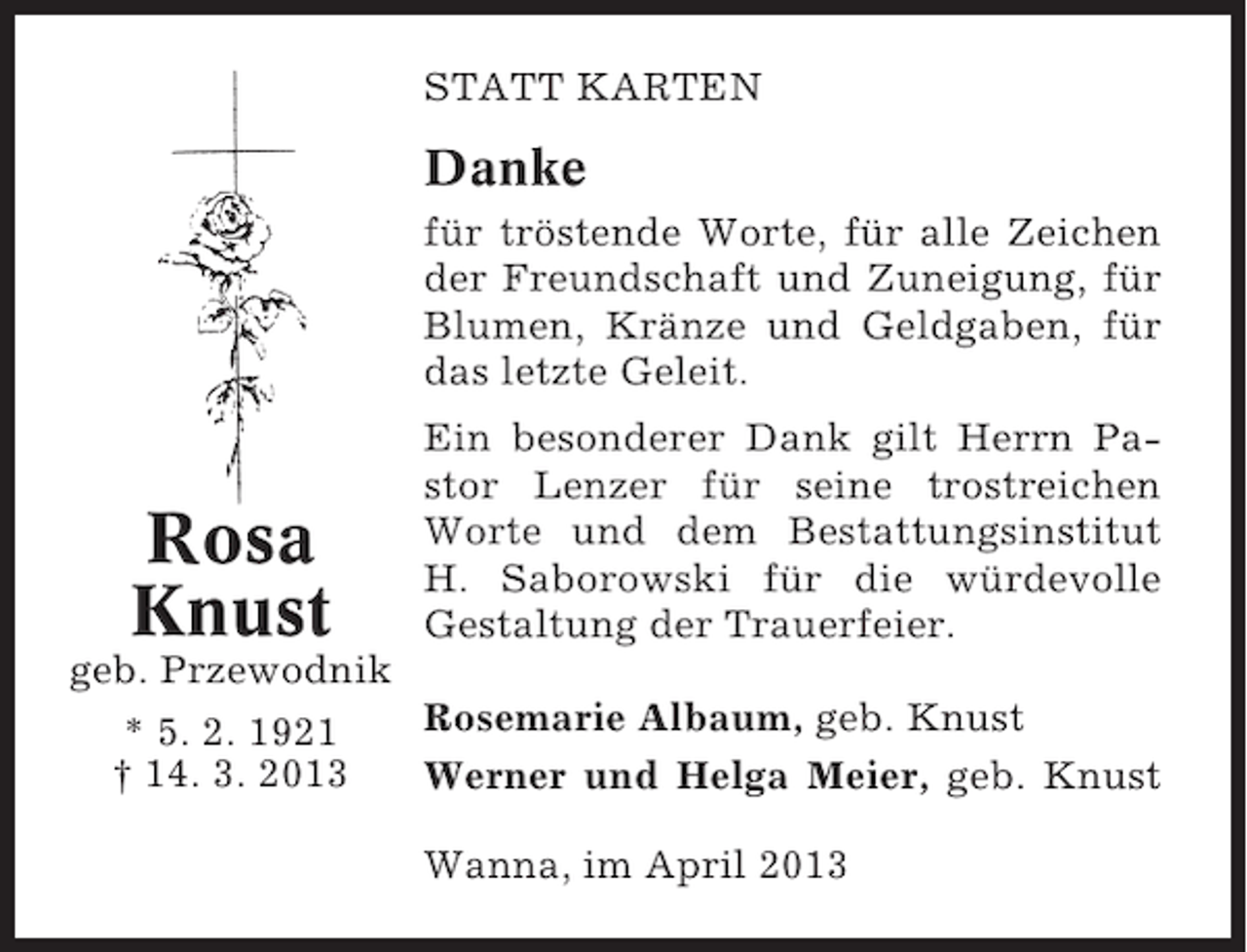 <p>STATT KARTEN</p><p>Danke<br />für tröstende Worte, für alle Zeichen<br />der Freundschaft und Zuneigung, für<br />Blumen, Kränze und Geldgaben, für<br />das letzte Geleit.</p><p>Rosa<br />Knust</p><p>Ein besonderer Dank gilt Herrn Pastor Lenzer für seine trostreichen<br />Worte und dem Bestattungsinstitut<br />H. Saborowski für die würdevolle<br />Gestaltung der Trauerfeier.</p><p>geb. Przewodnik<br />Rosemarie Albaum, geb. Knust<br />* 5. 2. 1921<br />† 14. 3. 2013<br />Werner und Helga Meier, geb. Knust<br />Wanna, im April 2013</p>