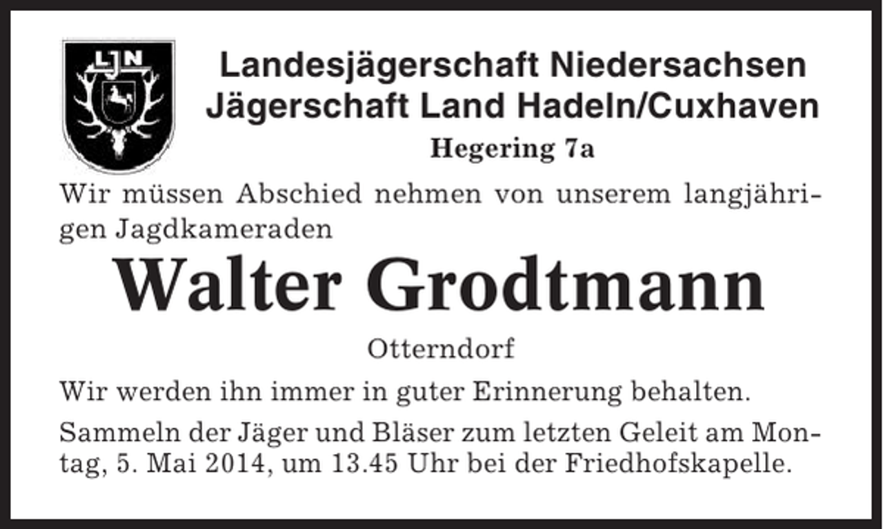 <p>Landesjägerschaft Niedersachsen<br />Jägerschaft Land Hadeln/Cuxhaven<br />Hegering 7a<br />Wir müssen Abschied nehmen von unserem langjährigen Jagdkameraden</p><p>Walter Grodtmann<br />Otterndorf<br />Wir werden ihn immer in guter Erinnerung behalten.<br />Sammeln der Jäger und Bläser zum letzten Geleit am Montag, 5. Mai 2014, um 13.45 Uhr bei der Friedhofskapelle.</p>