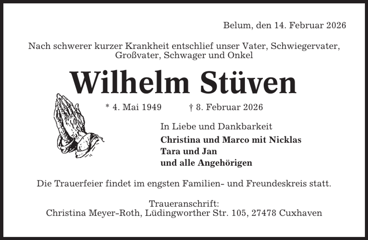 <p>Belum, den 14. Februar 2026<br />Nach schwerer kurzer Krankheit entschlief unser Vater, Schwiegervater,<br />Großvater, Schwager und Onkel</p><p>Wilhelm Stüven<br />* 4. Mai 1949</p><p>† 8. Februar 2026</p><p>In Liebe und Dankbarkeit<br />Christina und Marco mit Nicklas<br />Tara und Jan<br />und alle Angehörigen<br />Die Trauerfeier findet im engsten Familien- und Freundeskreis statt.<br />Traueranschrift:<br />Christina Meyer-Roth, Lüdingworther Str. 105, 27478 Cuxhaven</p>