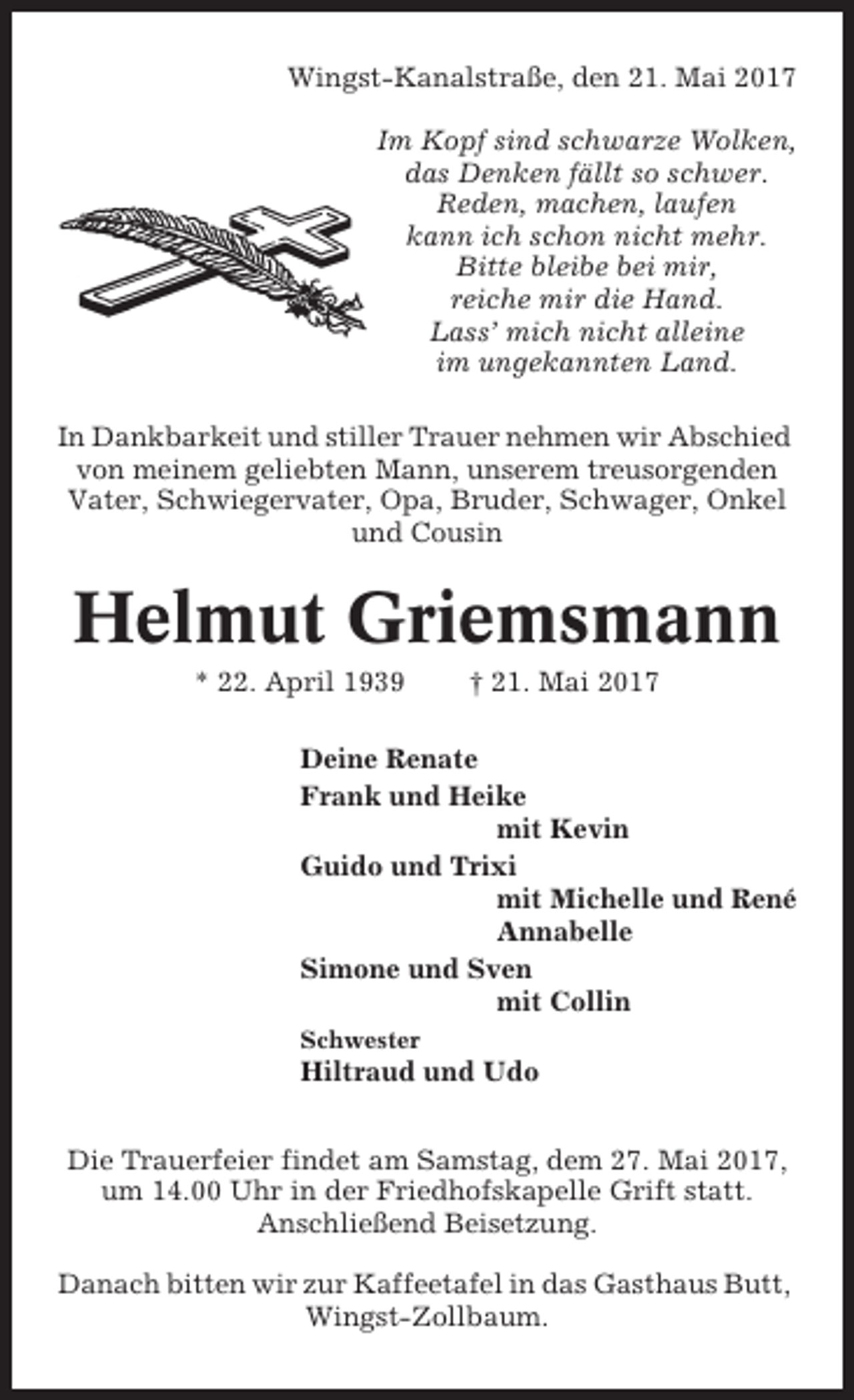 <p>Wingst-Kanalstraße, den 21. Mai 2017<br />Im Kopf sind schwarze Wolken,<br />das Denken fällt so schwer.<br />Reden, machen, laufen<br />kann ich schon nicht mehr.<br />Bitte bleibe bei mir,<br />reiche mir die Hand.<br />Lass’ mich nicht alleine<br />im ungekannten Land.<br />In Dankbarkeit und stiller Trauer nehmen wir Abschied<br />von meinem geliebten Mann, unserem treusorgenden<br />Vater, Schwiegervater, Opa, Bruder, Schwager, Onkel<br />und Cousin</p><p>Helmut Griemsmann<br />* 22. April 1939</p><p>† 21. Mai 2017</p><p>Deine Renate<br />Frank und Heike<br />mit Kevin<br />Guido und Trixi<br />mit Michelle und René<br />Annabelle<br />Simone und Sven<br />mit Collin<br />Schwester</p><p>Hiltraud und Udo<br />Die Trauerfeier findet am Samstag, dem 27. Mai 2017,<br />um 14.00 Uhr in der Friedhofskapelle Grift statt.<br />Anschließend Beisetzung.<br />Danach bitten wir zur Kaffeetafel in das Gasthaus Butt,<br />Wingst-Zollbaum.</p>