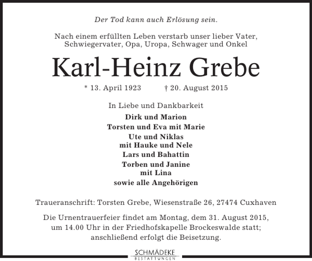 <p>Der Tod kann auch Erlösung sein.<br />Nach einem erfüllten Leben verstarb unser lieber Vater,<br />Schwiegervater, Opa, Uropa, Schwager und Onkel</p><p>Karl-Heinz Grebe<br />* 13. April 1923</p><p>† 20. August 2015</p><p>In Liebe und Dankbarkeit<br />Dirk und Marion<br />Torsten und Eva mit Marie<br />Ute und Niklas<br />mit Hauke und Nele<br />Lars und Bahattin<br />Torben und Janine<br />mit Lina<br />sowie alle Angehörigen<br />Traueranschrift: Torsten Grebe, Wiesenstraße 26, 27474 Cuxhaven<br />Die Urnentrauerfeier findet am Montag, dem 31. August 2015,<br />um 14.00 Uhr in der Friedhofskapelle Brockeswalde statt;<br />anschließend erfolgt die Beisetzung.</p>