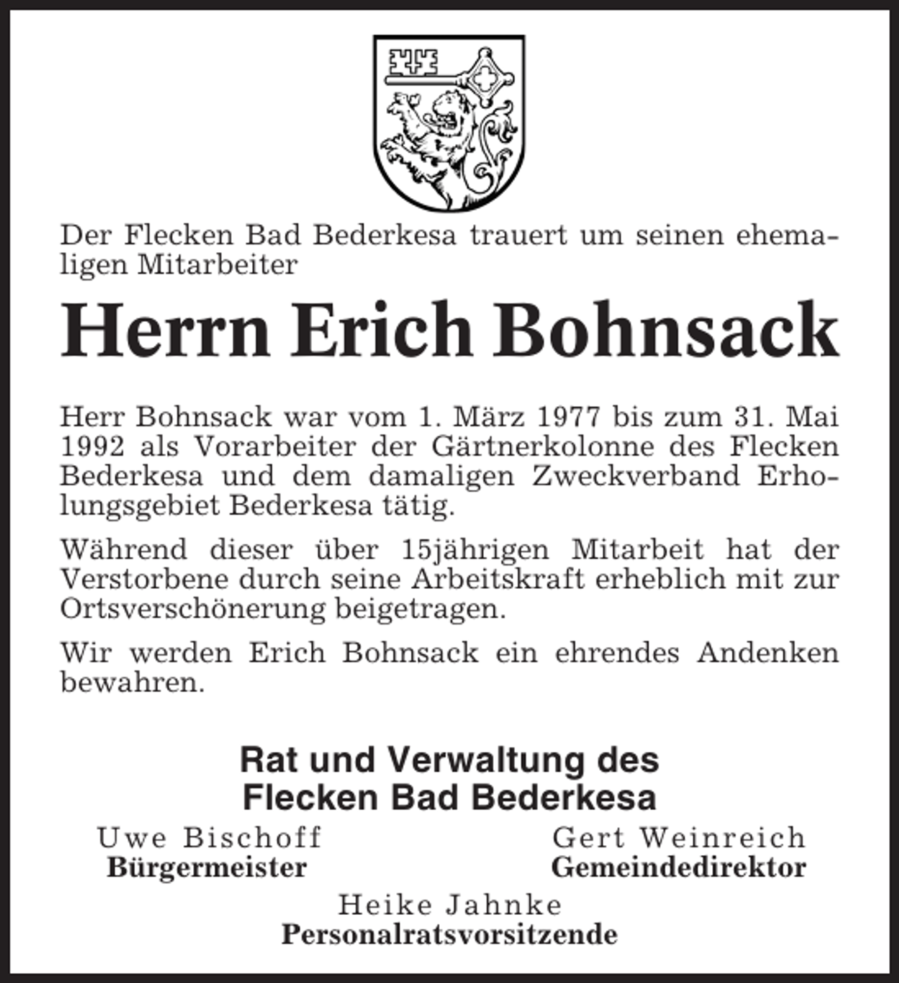 <p>Der Flecken Bad Bederkesa trauert um seinen ehemaligen Mitarbeiter</p><p>Herrn Erich Bohnsack<br />Herr Bohnsack war vom 1. März 1977 bis zum 31. Mai<br />1992 als Vorarbeiter der Gärtnerkolonne des Flecken<br />Bederkesa und dem damaligen Zweckverband Erholungsgebiet Bederkesa tätig.<br />Während dieser über 15jährigen Mitarbeit hat der<br />Verstorbene durch seine Arbeitskraft erheblich mit zur<br />Ortsverschönerung beigetragen.<br />Wir werden Erich Bohnsack ein ehrendes Andenken<br />bewahren.</p><p>Rat und Verwaltung des<br />Flecken Bad Bederkesa<br />Uwe Bischoff<br />Bürgermeister</p><p>Gert Weinreich<br />Gemeindedirektor<br />Heike Jahnke<br />Personalratsvorsitzende</p>