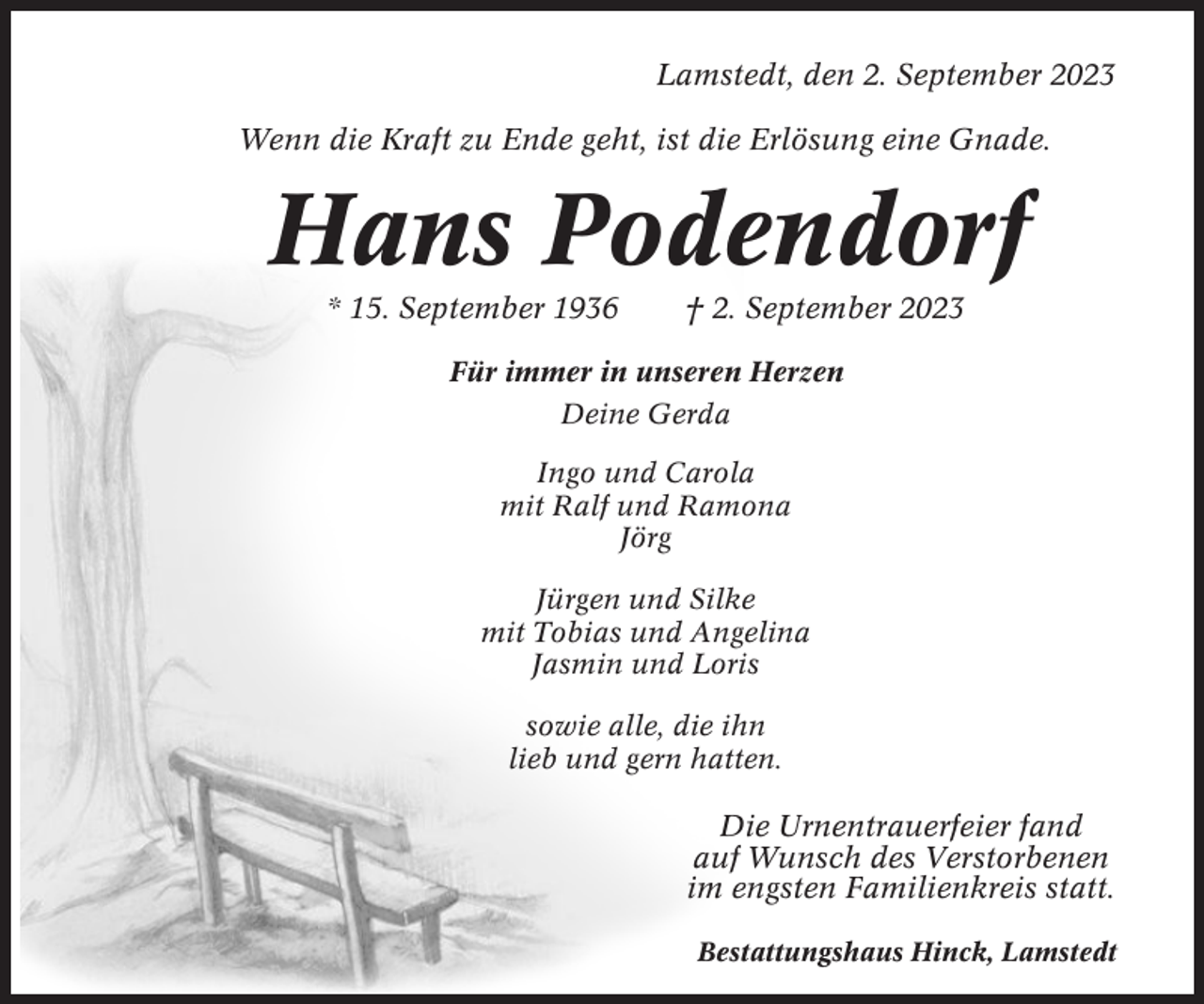 <p>Lamstedt, den 2. September 2023<br />Wenn die Kraft zu Ende geht, ist die Erlösung eine Gnade.</p><p>Hans Podendorf<br />* 15. September 1936</p><p>† 2. September 2023</p><p>Für immer in unseren Herzen<br />Deine Gerda<br />Ingo und Carola<br />mit Ralf und Ramona<br />Jörg<br />Jürgen und Silke<br />mit Tobias und Angelina<br />Jasmin und Loris<br />sowie alle, die ihn<br />lieb und gern hatten.</p><p>Die Urnentrauerfeier fand<br />auf Wunsch des Verstorbenen<br />im engsten Familienkreis statt.<br />Bestattungshaus Hinck, Lamstedt</p>