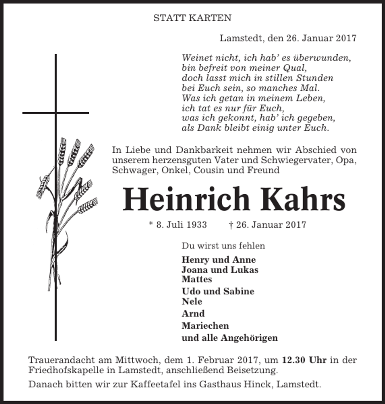 <p>STATT KARTEN<br />Lamstedt, den 26. Januar 2017<br />Weinet nicht, ich hab’ es überwunden,<br />bin befreit von meiner Qual,<br />doch lasst mich in stillen Stunden<br />bei Euch sein, so manches Mal.<br />Was ich getan in meinem Leben,<br />ich tat es nur für Euch,<br />was ich gekonnt, hab’ ich gegeben,<br />als Dank bleibt einig unter Euch.<br />In Liebe und Dankbarkeit nehmen wir Abschied von<br />unserem herzensguten Vater und Schwiegervater, Opa,<br />Schwager, Onkel, Cousin und Freund</p><p>Heinrich Kahrs<br />* 8. Juli 1933</p><p>† 26. Januar 2017</p><p>Du wirst uns fehlen</p><p>Henry und Anne<br />Joana und Lukas<br />Mattes<br />Udo und Sabine<br />Nele<br />Arnd<br />Mariechen<br />und alle Angehörigen<br />Trauerandacht am Mittwoch, dem 1. Februar 2017, um 12.30 Uhr in der<br />Friedhofskapelle in Lamstedt, anschließend Beisetzung.<br />Danach bitten wir zur Kaffeetafel ins Gasthaus Hinck, Lamstedt.</p>
