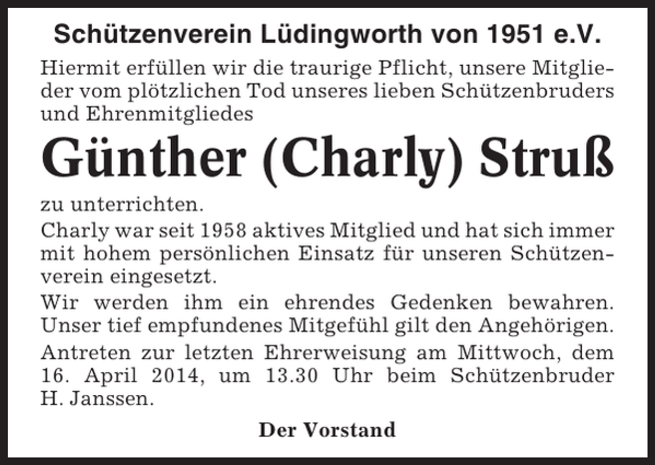 <p>Schützenverein Lüdingworth von 1951 e.V.<br />Hiermit erfüllen wir die traurige Pflicht, unsere Mitglieder vom plötzlichen Tod unseres lieben Schützenbruders<br />und Ehrenmitgliedes</p><p>Günther (Charly) Struß<br />zu unterrichten.<br />Charly war seit 1958 aktives Mitglied und hat sich immer<br />mit hohem persönlichen Einsatz für unseren Schützenverein eingesetzt.<br />Wir werden ihm ein ehrendes Gedenken bewahren.<br />Unser tief empfundenes Mitgefühl gilt den Angehörigen.<br />Antreten zur letzten Ehrerweisung am Mittwoch, dem<br />16. April 2014, um 13.30 Uhr beim Schützenbruder<br />H. Janssen.<br />Der Vorstand</p>