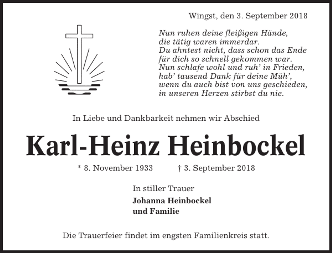 <p>Wingst, den 3. September 2018<br />Nun ruhen deine fleißigen Hände,<br />die tätig waren immerdar.<br />Du ahntest nicht, dass schon das Ende<br />für dich so schnell gekommen war.<br />Nun schlafe wohl und ruh’ in Frieden,<br />hab’ tausend Dank für deine Müh’,<br />wenn du auch bist von uns geschieden,<br />in unseren Herzen stirbst du nie.<br />In Liebe und Dankbarkeit nehmen wir Abschied</p><p>Karl-Heinz Heinbockel<br />* 8. November 1933</p><p>† 3. September 2018</p><p>In stiller Trauer<br />Johanna Heinbockel<br />und Familie<br />Die Trauerfeier findet im engsten Familienkreis statt.</p>