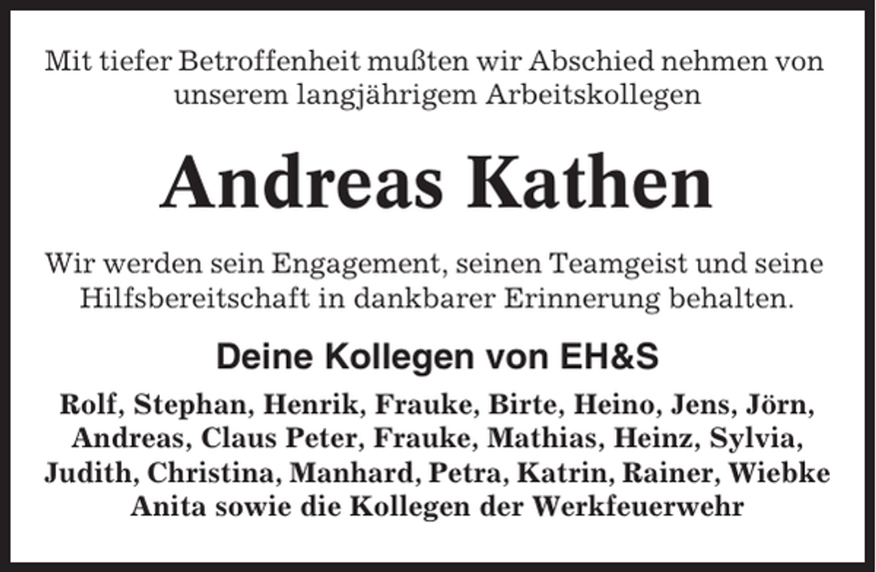 <p>Mit tiefer Betroffenheit mußten wir Abschied nehmen von<br />unserem langjährigem Arbeitskollegen</p><p>Andreas Kathen<br />Wir werden sein Engagement, seinen Teamgeist und seine<br />Hilfsbereitschaft in dankbarer Erinnerung behalten.</p><p>Deine Kollegen von EH&amp;S<br />Rolf, Stephan, Henrik, Frauke, Birte, Heino, Jens, Jörn,<br />Andreas, Claus Peter, Frauke, Mathias, Heinz, Sylvia,<br />Judith, Christina, Manhard, Petra, Katrin, Rainer, Wiebke<br />Anita sowie die Kollegen der Werkfeuerwehr</p>