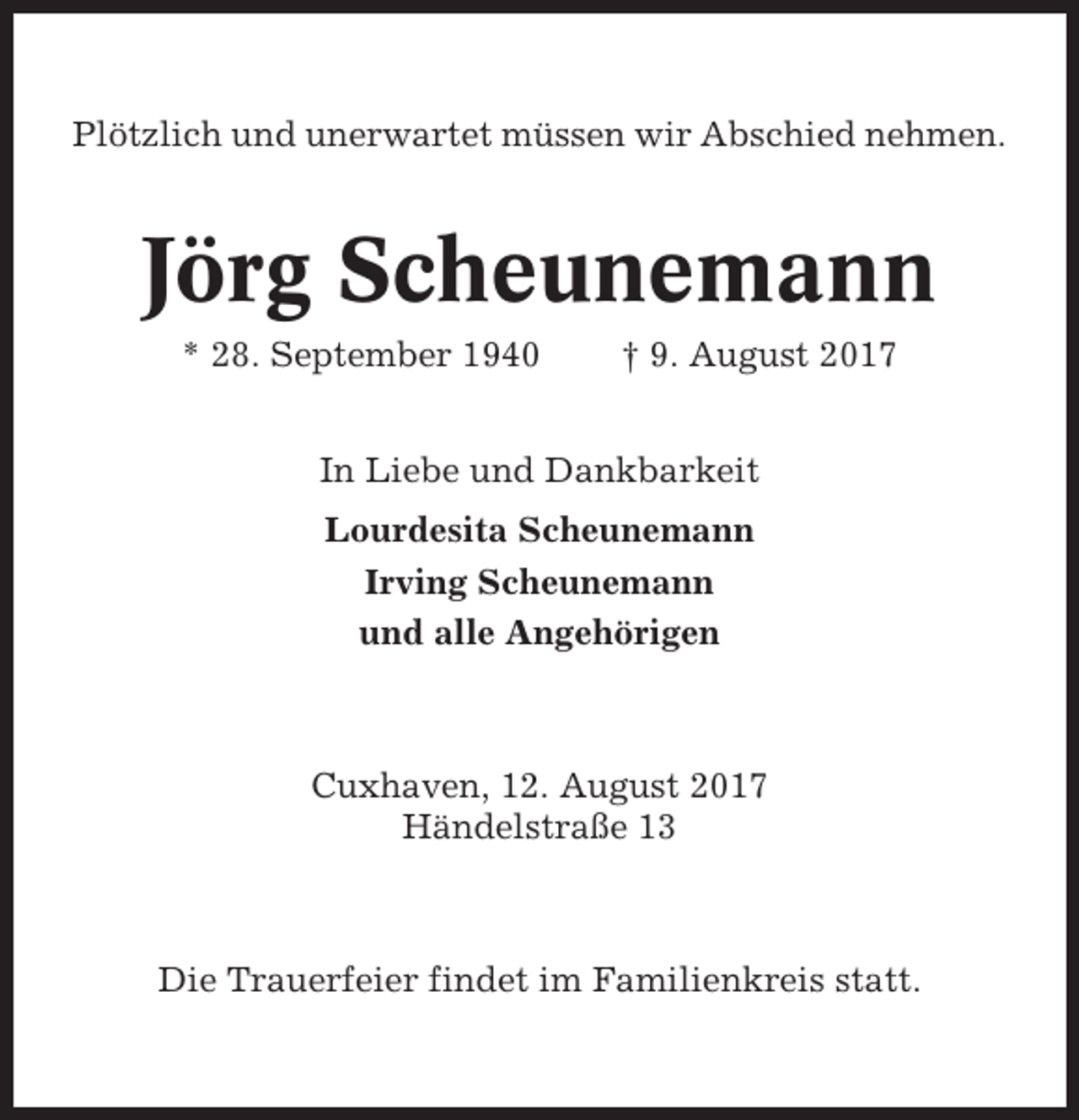 <p>Plötzlich und unerwartet müssen wir Abschied nehmen.</p><p>Jörg Scheunemann<br />* 28. September 1940</p><p>† 9. August 2017</p><p>In Liebe und Dankbarkeit<br />Lourdesita Scheunemann<br />Irving Scheunemann<br />und alle Angehörigen</p><p>Cuxhaven, 12. August 2017<br />Händelstraße 13</p><p>Die Trauerfeier findet im Familienkreis statt.</p>