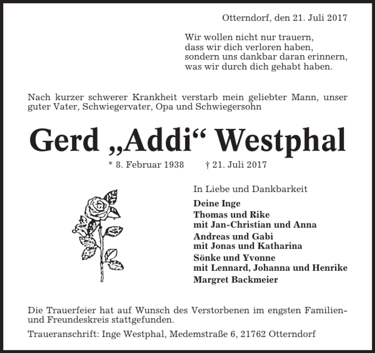 <p>Otterndorf, den 21. Juli 2017<br />Wir wollen nicht nur trauern,<br />dass wir dich verloren haben,<br />sondern uns dankbar daran erinnern,<br />was wir durch dich gehabt haben.<br />Nach kurzer schwerer Krankheit verstarb mein geliebter Mann, unser<br />guter Vater, Schwiegervater, Opa und Schwiegersohn</p><p>Gerd „Addi“ Westphal<br />* 8. Februar 1938</p><p>† 21. Juli 2017<br />In Liebe und Dankbarkeit<br />Deine Inge<br />Thomas und Rike<br />mit Jan-Christian und Anna<br />Andreas und Gabi<br />mit Jonas und Katharina<br />Sönke und Yvonne<br />mit Lennard, Johanna und Henrike<br />Margret Backmeier</p><p>Die Trauerfeier hat auf Wunsch des Verstorbenen im engsten Familienund Freundeskreis stattgefunden.<br />Traueranschrift: Inge Westphal, Medemstraße 6, 21762 Otterndorf</p>