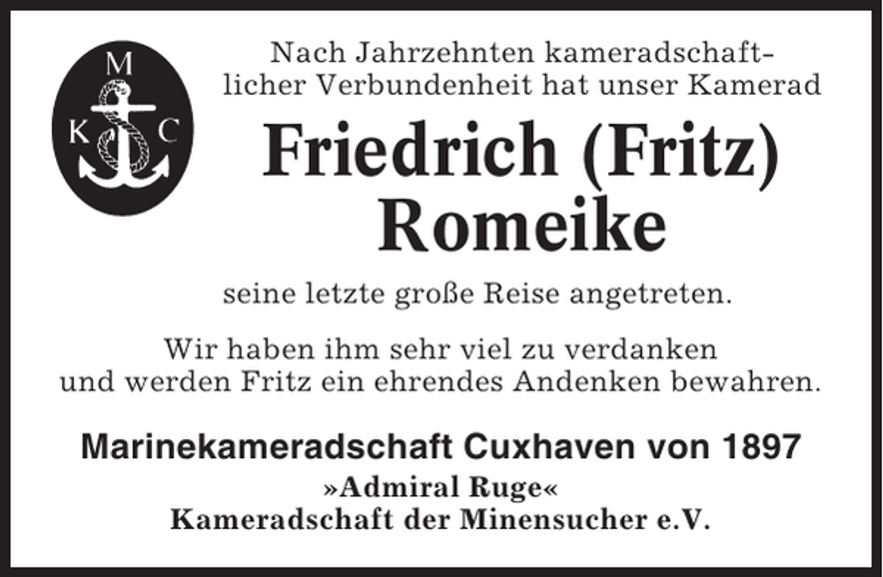 <p>Nach Jahrzehnten kameradschaftlicher Verbundenheit hat unser Kamerad</p><p>Friedrich (Fritz)<br />Romeike<br />seine letzte große Reise angetreten.<br />Wir haben ihm sehr viel zu verdanken<br />und werden Fritz ein ehrendes Andenken bewahren.</p><p>Marinekameradschaft Cuxhaven von 1897<br />»Admiral Ruge«<br />Kameradschaft der Minensucher e.V.</p>