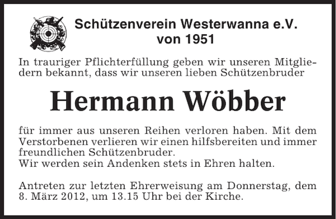 <p>Schützenverein Westerwanna e.V.<br />von 1951<br />In trauriger Pflichterfüllung geben wir unseren Mitgliedern bekannt, dass wir unseren lieben Schützenbruder</p><p>Hermann Wöbber<br />für immer aus unseren Reihen verloren haben. Mit dem<br />Verstorbenen verlieren wir einen hilfsbereiten und immer<br />freundlichen Schützenbruder.<br />Wir werden sein Andenken stets in Ehren halten.<br />Antreten zur letzten Ehrerweisung am Donnerstag, dem<br />8. März 2012, um 13.15 Uhr bei der Kirche.</p>