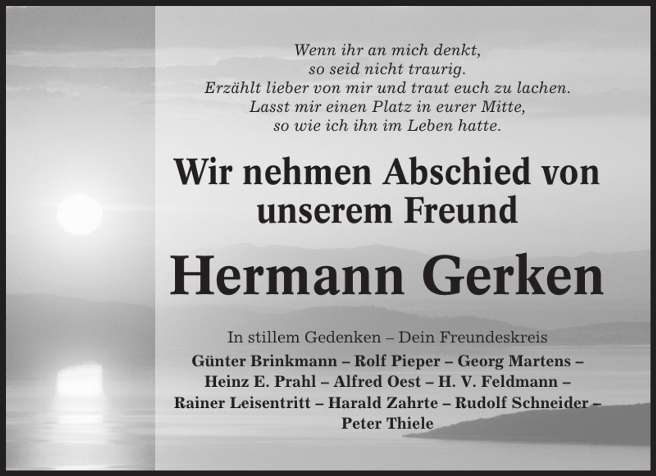 <p>Wenn ihr an mich denkt,<br />so seid nicht traurig.<br />Erzählt lieber von mir und traut euch zu lachen.<br />Lasst mir einen Platz in eurer Mitte,<br />so wie ich ihn im Leben hatte.</p><p>Wir nehmen Abschied von<br />unserem Freund</p><p>Hermann Gerken<br />In stillem Gedenken – Dein Freundeskreis<br />Günter Brinkmann – Rolf Pieper – Georg Martens –<br />Heinz E. Prahl – Alfred Oest – H. V. Feldmann –<br />Rainer Leisentritt – Harald Zahrte – Rudolf Schneider –<br />Peter Thiele</p>