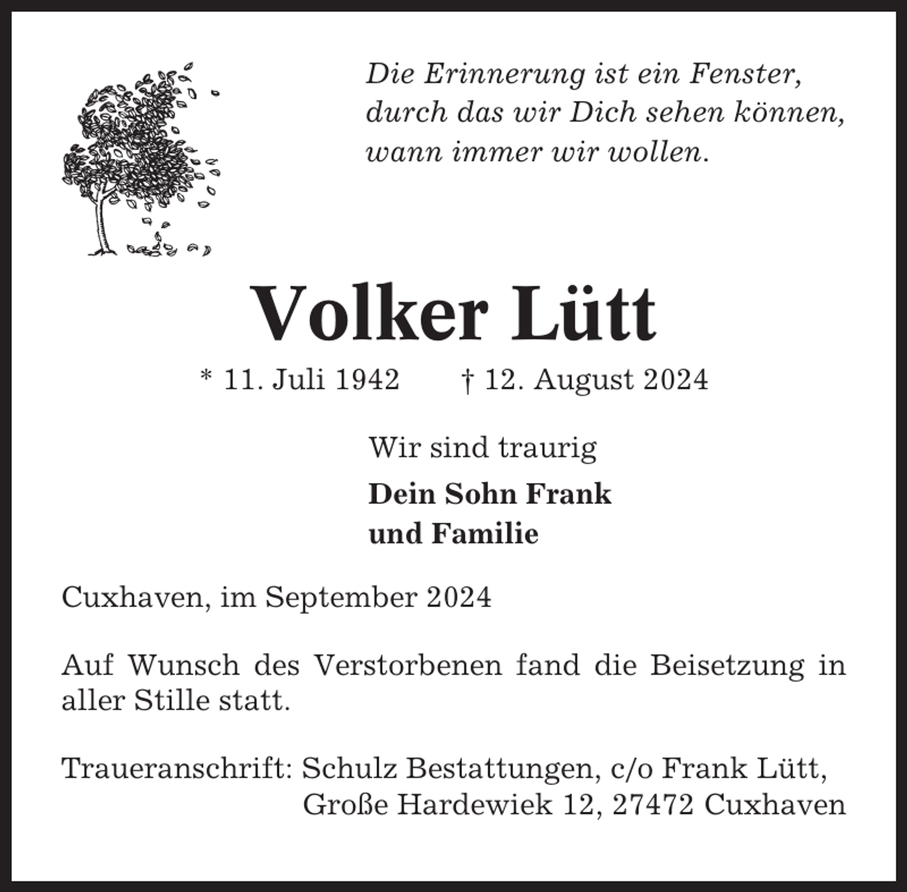 <p>Die Erinnerung ist ein Fenster,<br />durch das wir Dich sehen können,<br />wann immer wir wollen.</p><p>Volker Lütt<br />* 11. Juli 1942</p><p>† 12. August 2024</p><p>Wir sind traurig<br />Dein Sohn Frank<br />und Familie<br />Cuxhaven, im September 2024<br />Auf Wunsch des Verstorbenen fand die Beisetzung in<br />aller Stille statt.<br />Traueranschrift: Schulz Bestattungen, c/o Frank Lütt,<br />Große Hardewiek 12, 27472 Cuxhaven</p>