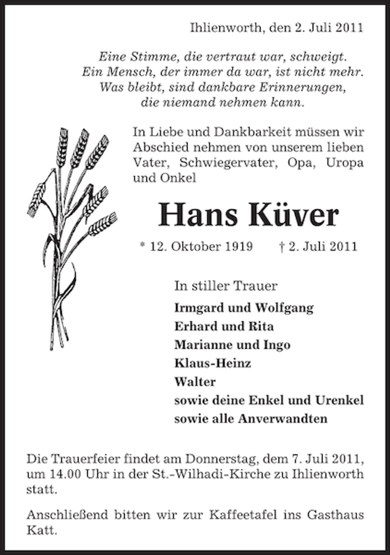 <p>Ihlienworth, den 2. Juli 2011<br />Eine Stimme, die vertraut war, schweigt.<br />Ein Mensch, der immer da war, ist nicht mehr.<br />Was bleibt, sind dankbare Erinnerungen,<br />die niemand nehmen kann.<br />In Liebe und Dankbarkeit müssen wir<br />Abschied nehmen von unserem lieben<br />Vater, Schwiegervater, Opa, Uropa<br />und Onkel</p><p>Hans Küver<br />* 12. Oktober 1919</p><p>† 2. Juli 2011</p><p>In stiller Trauer<br />Irmgard und Wolfgang<br />Erhard und Rita<br />Marianne und Ingo<br />Klaus-Heinz<br />Walter<br />sowie deine Enkel und Urenkel<br />sowie alle Anverwandten<br />Die Trauerfeier findet am Donnerstag, dem 7. Juli 2011,<br />um 14.00 Uhr in der St.-Wilhadi-Kirche zu Ihlienworth<br />statt.<br />Anschließend bitten wir zur Kaffeetafel ins Gasthaus<br />Katt.</p>