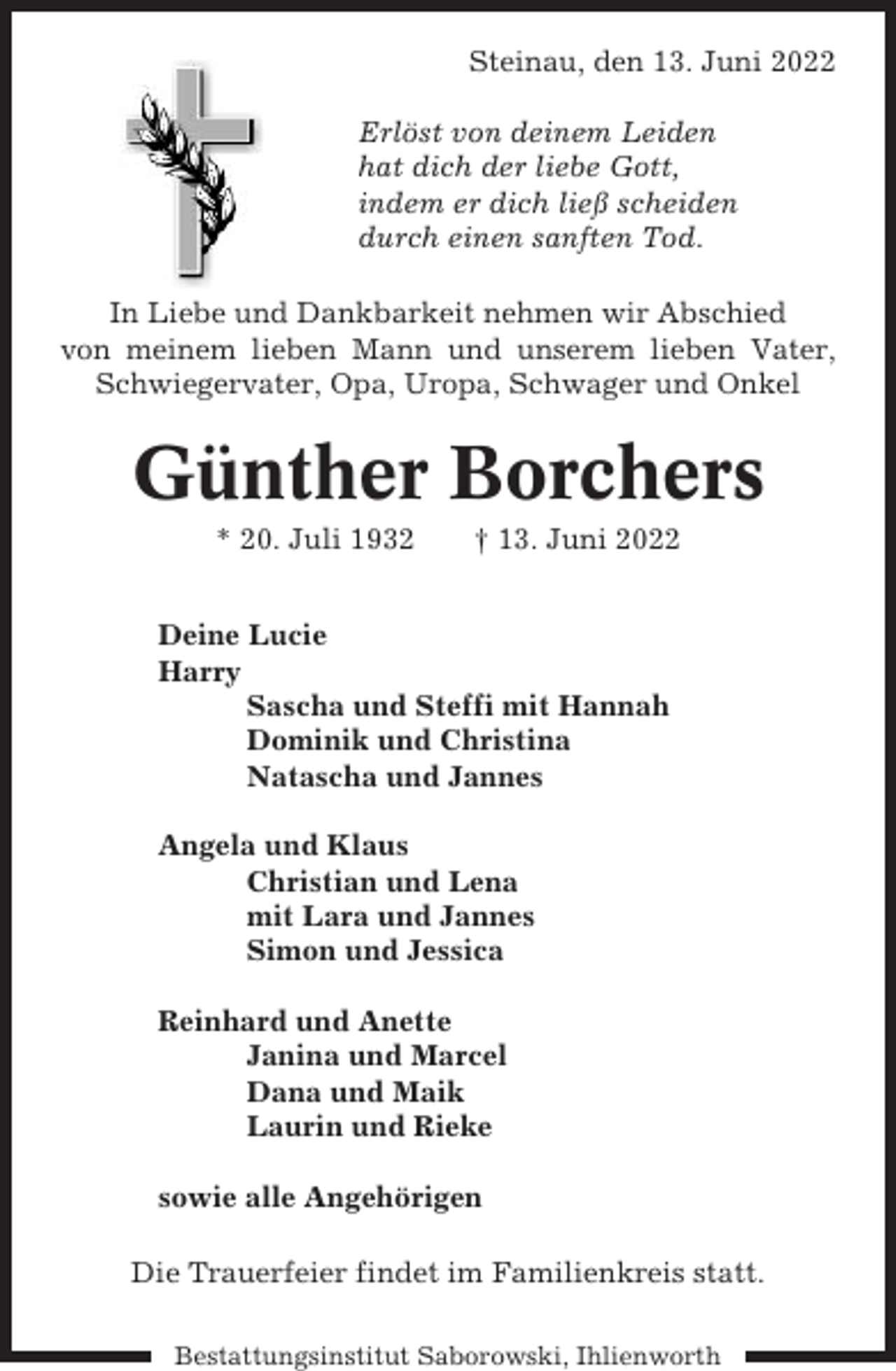 <p>Steinau, den 13. Juni 2022<br />Erlöst von deinem Leiden<br />hat dich der liebe Gott,<br />indem er dich ließ scheiden<br />durch einen sanften Tod.<br />In Liebe und Dankbarkeit nehmen wir Abschied<br />von meinem lieben Mann und unserem lieben Vater,<br />Schwiegervater, Opa, Uropa, Schwager und Onkel</p><p>Günther Borchers<br />* 20. Juli 1932</p><p>† 13. Juni 2022</p><p>Deine Lucie<br />Harry<br />Sascha und Steffi mit Hannah<br />Dominik und Christina<br />Natascha und Jannes<br />Angela und Klaus<br />Christian und Lena<br />mit Lara und Jannes<br />Simon und Jessica<br />Reinhard und Anette<br />Janina und Marcel<br />Dana und Maik<br />Laurin und Rieke<br />sowie alle Angehörigen<br />Die Trauerfeier findet im Familienkreis statt.<br />Bestattungsinstitut Saborowski, Ihlienworth</p>