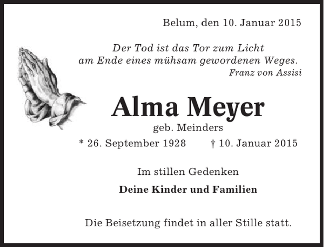 <p>Belum, den 10. Januar 2015<br />Der Tod ist das Tor zum Licht<br />am Ende eines mühsam gewordenen Weges.<br />Franz von Assisi</p><p>Alma Meyer<br />geb. Meinders<br />* 26. September 1928<br />† 10. Januar 2015<br />Im stillen Gedenken<br />Deine Kinder und Familien<br />Die Beisetzung findet in aller Stille statt.</p>