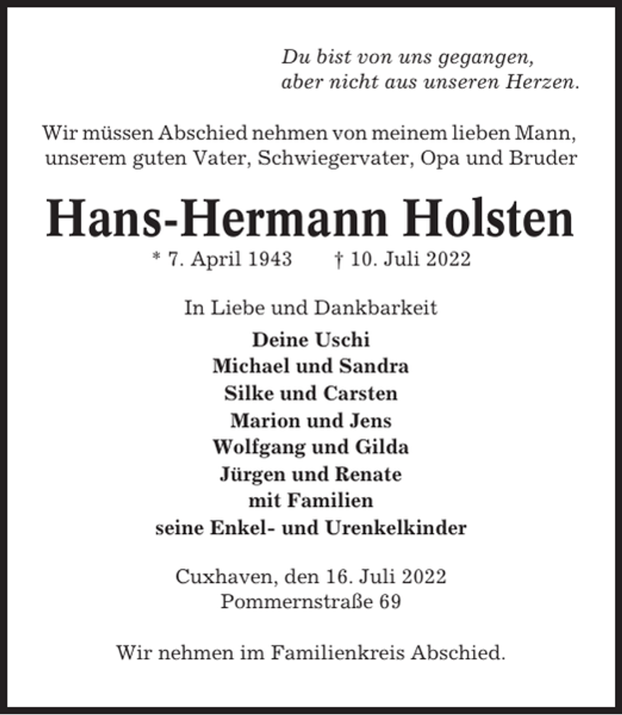 <p>Du bist von uns gegangen,<br />aber nicht aus unseren Herzen.<br />Wir müssen Abschied nehmen von meinem lieben Mann,<br />unserem guten Vater, Schwiegervater, Opa und Bruder</p><p>Hans-Hermann Holsten<br />* 7. April 1943</p><p>† 10. Juli 2022</p><p>In Liebe und Dankbarkeit<br />Deine Uschi<br />Michael und Sandra<br />Silke und Carsten<br />Marion und Jens<br />Wolfgang und Gilda<br />Jürgen und Renate<br />mit Familien<br />seine Enkel- und Urenkelkinder<br />Cuxhaven, den 16. Juli 2022<br />Pommernstraße 69<br />Wir nehmen im Familienkreis Abschied.</p>