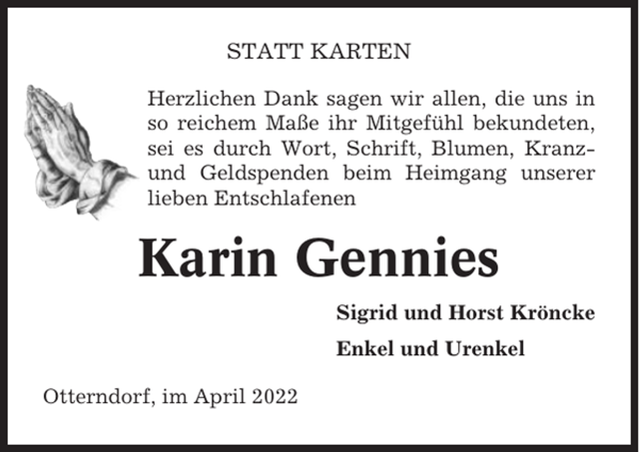 <p>STATT KARTEN<br />Herzlichen Dank sagen wir allen, die uns in<br />so reichem Maße ihr Mitgefühl bekundeten,<br />sei es durch Wort, Schrift, Blumen, Kranzund Geldspenden beim Heimgang unserer<br />lieben Entschlafenen</p><p>Karin Gennies<br />Sigrid und Horst Kröncke<br />Enkel und Urenkel<br />Otterndorf, im April 2022</p>