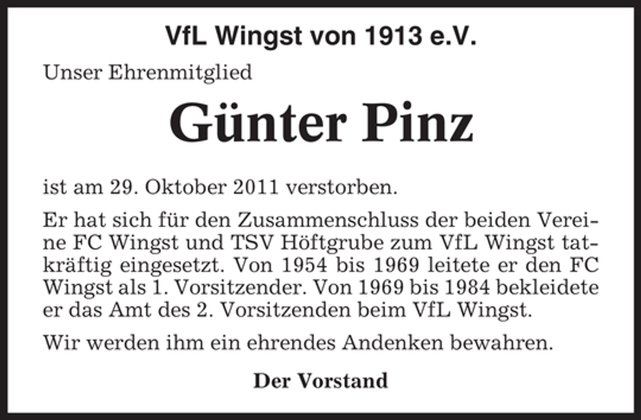 <p>VfL Wingst von 1913 e.V.<br />Unser Ehrenmitglied</p>
<p>Günter Pinz<br />ist am 29. Oktober 2011 verstorben.<br />Er hat sich für den Zusammenschluss der beiden Vereine FC Wingst und TSV Höftgrube zum VfL Wingst tatkräftig eingesetzt. Von 1954 bis 1969 leitete er den FC<br />Wingst als 1. Vorsitzender. Von 1969 bis 1984 bekleidete<br />er das Amt des 2. Vorsitzenden beim VfL Wingst.<br />Wir werden ihm ein ehrendes Andenken bewahren.<br />Der Vorstand</p>