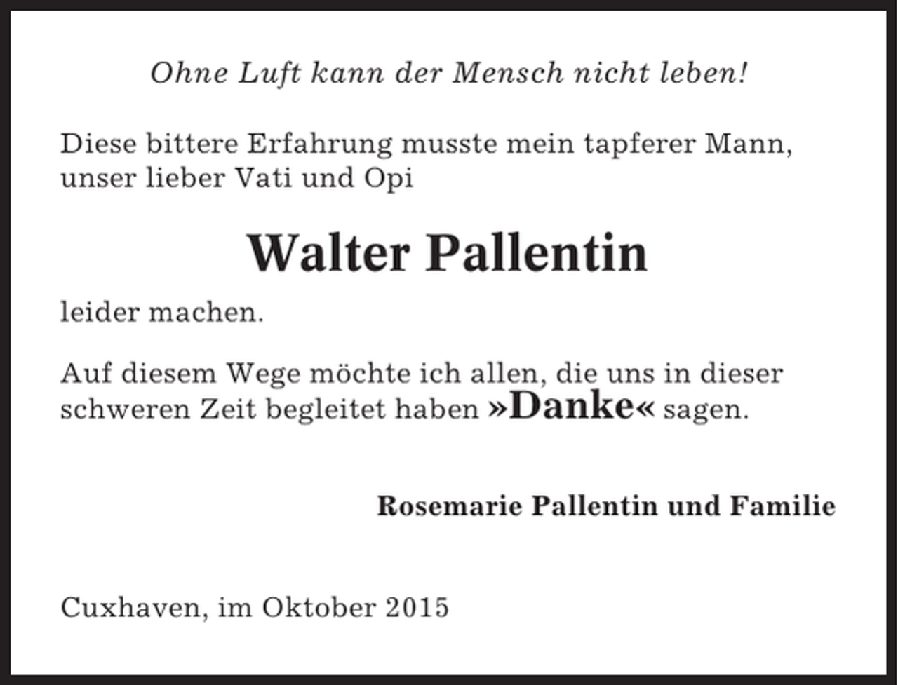 <p>Ohne Luft kann der Mensch nicht leben!<br />Diese bittere Erfahrung musste mein tapferer Mann,<br />unser lieber Vati und Opi</p><p>Walter Pallentin<br />leider machen.<br />Auf diesem Wege möchte ich allen, die uns in dieser<br />schweren Zeit begleitet haben »Danke« sagen.<br />Rosemarie Pallentin und Familie</p><p>Cuxhaven, im Oktober 2015</p>