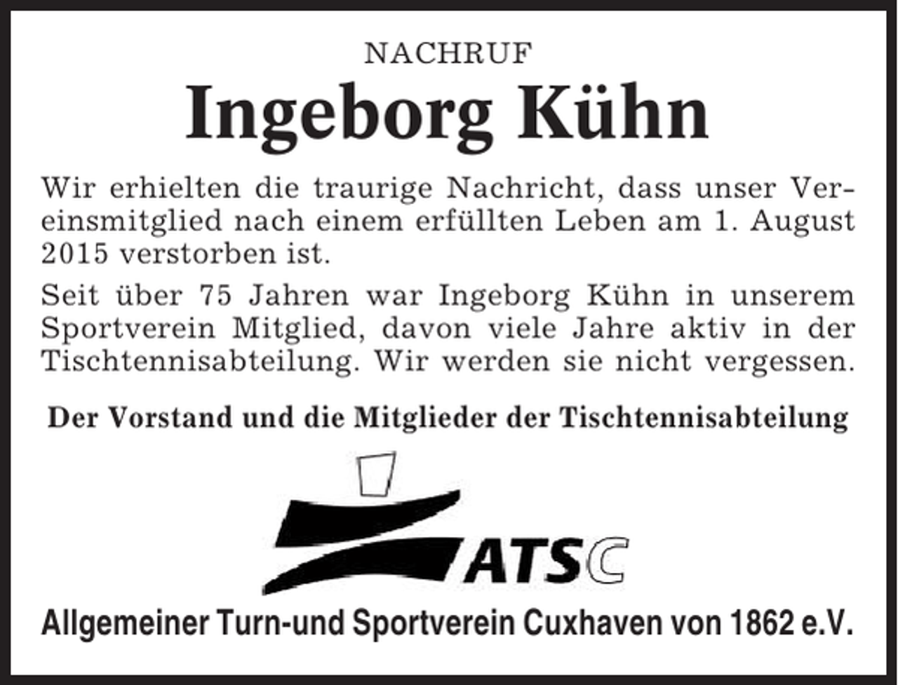 <p>NACHRUF</p><p>Ingeborg Kühn<br />Wir erhielten die traurige Nachricht, dass unser Vereinsmitglied nach einem erfüllten Leben am 1. August<br />2015 verstorben ist.<br />Seit über 75 Jahren war Ingeborg Kühn in unserem<br />Sportverein Mitglied, davon viele Jahre aktiv in der<br />Tischtennisabteilung. Wir werden sie nicht vergessen.<br />Der Vorstand und die Mitglieder der Tischtennisabteilung</p><p>Allgemeiner Turn-und Sportverein Cuxhaven von 1862 e.V.</p>